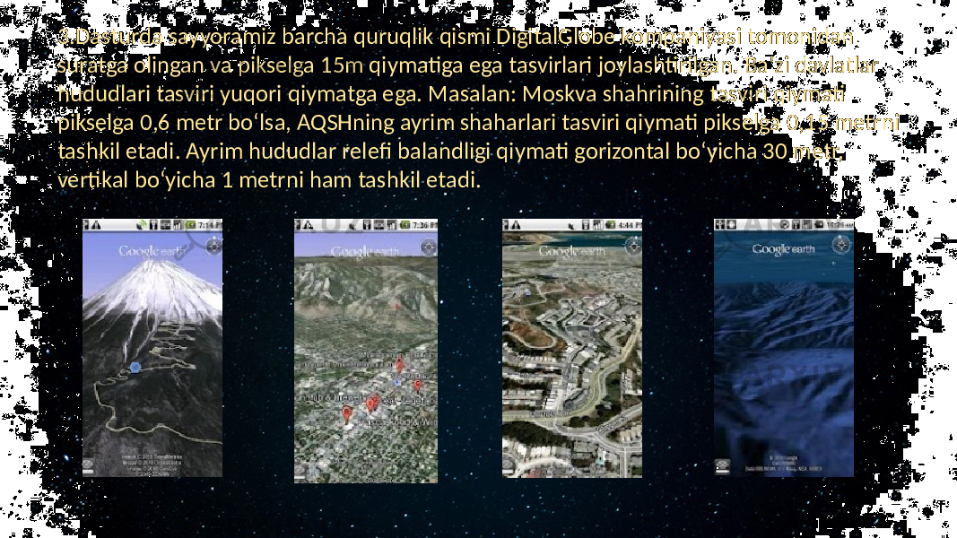 3.Dasturda sayyoramiz barcha quruqlik qismi DigitalGlobe kompaniyasi tomonidan suratga olingan va pikselga 15m qiymatiga ega tasvirlari joylashtirilgan. Ba’zi davlatlar hududlari tasviri yuqori qiymatga ega. Masalan: Moskva shahrining tasviri qiymati pikselga 0,6 metr bo‘lsa, AQSHning ayrim shaharlari tasviri qiymati pikselga 0,15 metrni tashkil etadi. Ayrim hududlar relefi balandligi qiymati gorizontal bo‘yicha 30 metr, vertikal bo‘yicha 1 metrni ham tashkil etadi. 