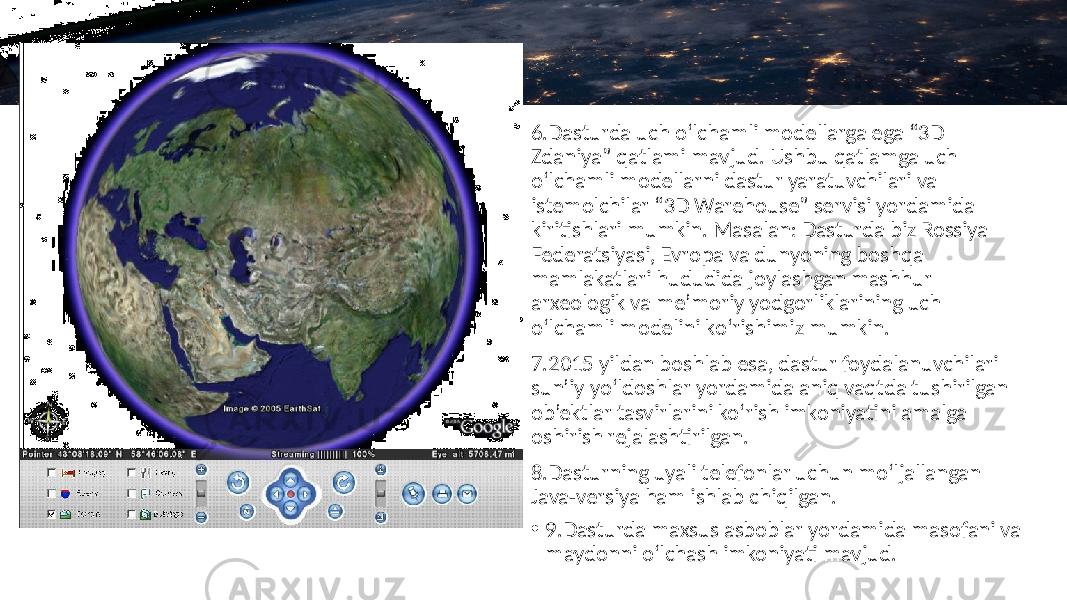 6.Dasturda uch o‘lchamli modellarga ega “3D Zdaniya” qatlami mavjud. Ushbu qatlamga uch o‘lchamli modellarni dastur yaratuvchilari va istemolchilar “3D Warehouse” servisi yordamida kiritishlari mumkin. Masalan: Dasturda biz Rossiya Federatsiyasi, Evropa va dunyoning boshqa mamlakatlari hududida joylashgan mashhur arxeologik va me’moriy yodgorliklarining uch o‘lchamli modelini ko‘rishimiz mumkin. 7.2015 yildan boshlab esa, dastur foydalanuvchilari sun’iy yo‘ldoshlar yordamida aniq vaqtda tushirilgan ob’ektlar tasvirlarini ko‘rish imkoniyatini amalga oshirish rejalashtirilgan. 8.Dasturning uyali telefonlar uchun mo‘ljallangan Java-versiya ham ishlab chiqilgan. • 9.Dasturda maxsus asboblar yordamida masofani va maydonni o‘lchash imkoniyati mavjud. 