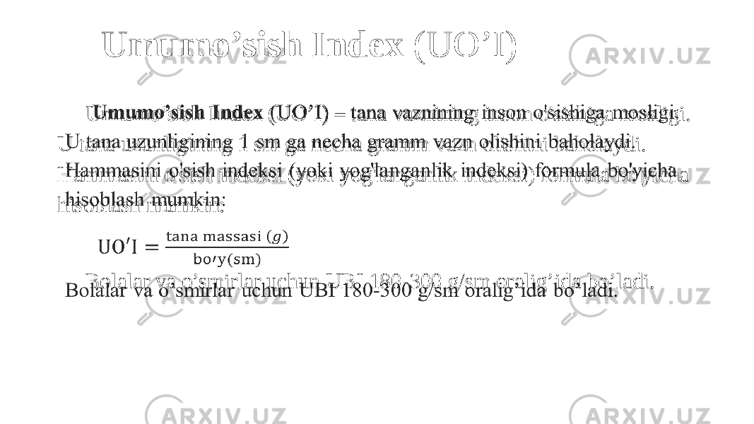 Umumo’sish Index (UO’I) – tana vaznining inson o&#39;sishiga mosligi. U tana uzunligining 1 sm ga necha gramm vazn olishini baholaydi. Hammasini o&#39;sish indeksi (yoki yog&#39;langanlik indeksi) formula bo&#39;yicha hisoblash mumkin:   Bolalar va o’smirlar uchun UBI 180-300 g/sm oralig’ida bo’ladi.  Umumo’sish Index (UO’I) 