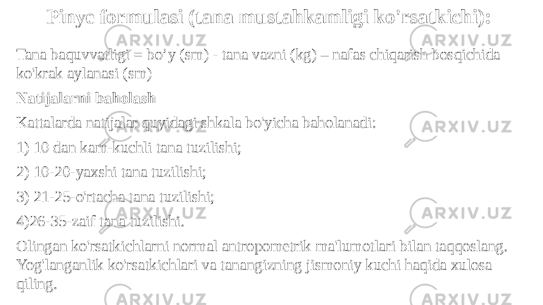 Tana baquvvatligi = bo’y (sm) - tana vazni (kg) – nafas chiqarish bosqichida ko&#39;krak aylanasi (sm) Natijalarni baholash Kattalarda natijalar quyidagi shkala bo&#39;yicha baholanadi: 1) 10 dan kam-kuchli tana tuzilishi; 2) 10-20-yaxshi tana tuzilishi; 3) 21-25-o&#39;rtacha tana tuzilishi; 4)26-35-zaif tana tuzilishi. Olingan ko&#39;rsatkichlarni normal antropometrik ma&#39;lumotlari bilan taqqoslang. Yog&#39;langanlik ko&#39;rsatkichlari va tanangizning jismoniy kuchi haqida xulosa qiling. Pinye formulasi (tana mustahkamligi ko&#39;rsatkichi): 