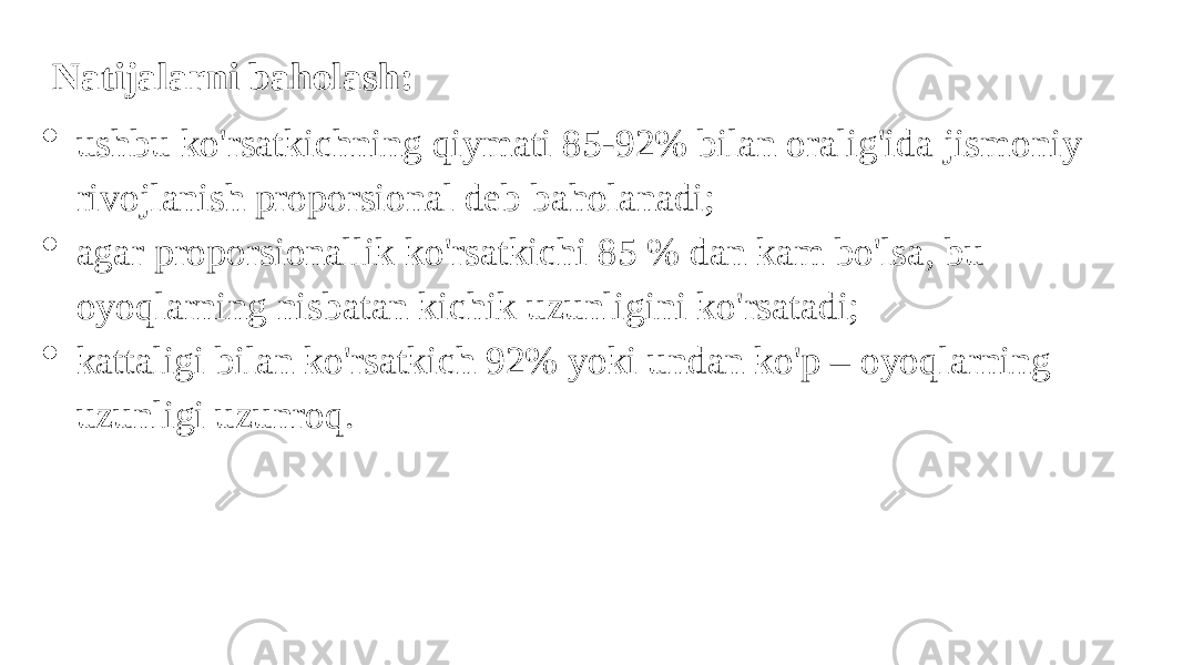   Natijalarni baholash:  ushbu ko&#39;rsatkichning qiymati 85-92% bilan oralig&#39;ida jismoniy rivojlanish proporsional deb baholanadi;  agar proporsionallik ko&#39;rsatkichi 85 % dan kam bo&#39;lsa, bu oyoqlarning nisbatan kichik uzunligini ko&#39;rsatadi;  kattaligi bilan ko&#39;rsatkich 92% yoki undan ko&#39;p – oyoqlarning uzunligi uzunroq. 