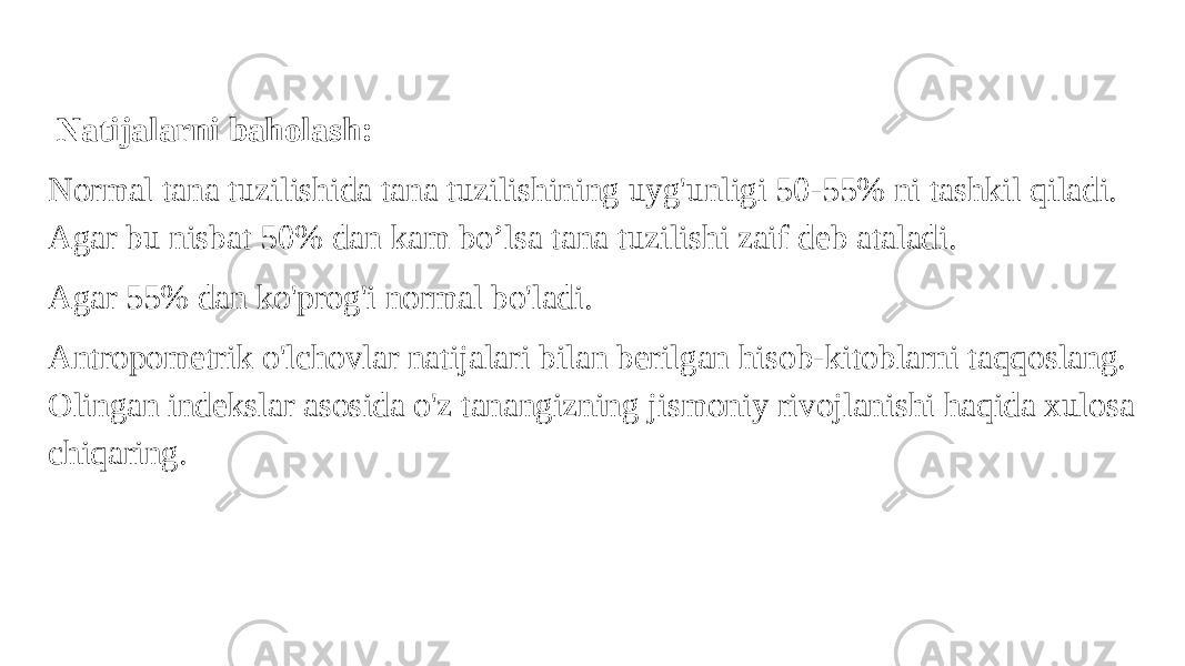   Natijalarni baholash: Normal tana tuzilishida tana tuzilishining uyg&#39;unligi 50-55% ni tashkil qiladi. Agar bu nisbat 50% dan kam bo’lsa tana tuzilishi zaif deb ataladi. Agar 55% dan ko&#39;prog&#39;i normal bo&#39;ladi. Antropometrik o&#39;lchovlar natijalari bilan berilgan hisob-kitoblarni taqqoslang. Olingan indekslar asosida o&#39;z tanangizning jismoniy rivojlanishi haqida xulosa chiqaring. 