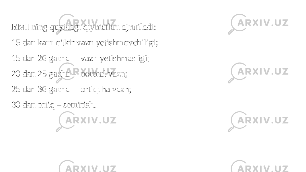 BMI ning quyidagi qiymatlari ajratiladi: 15 dan kam-o&#39;tkir vazn yetishmovchiligi; 15 dan 20 gacha – vazn yetishmasligi; 20 dan 25 gacha – normal vazn; 25 dan 30 gacha – ortiqcha vazn; 30 dan ortiq – semirish. 