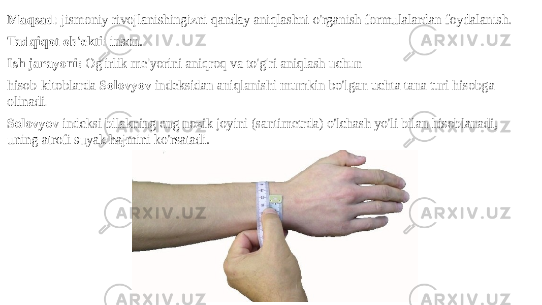 Maqsad : jismoniy rivojlanishingizni qanday aniqlashni o&#39;rganish formulalardan foydalanish. Tadqiqot ob&#39;ekti : inson. Ish jarayoni: Og&#39;irlik me&#39;yorini aniqroq va to&#39;g&#39;ri aniqlash uchun hisob-kitoblarda Solovyov indeksidan aniqlanishi mumkin bo&#39;lgan uchta tana turi hisobga olinadi. Solovyov indeksi bilakning eng nozik joyini (santimetrda) o&#39;lchash yo&#39;li bilan hisoblanadi, uning atrofi suyak hajmini ko&#39;rsatadi. 