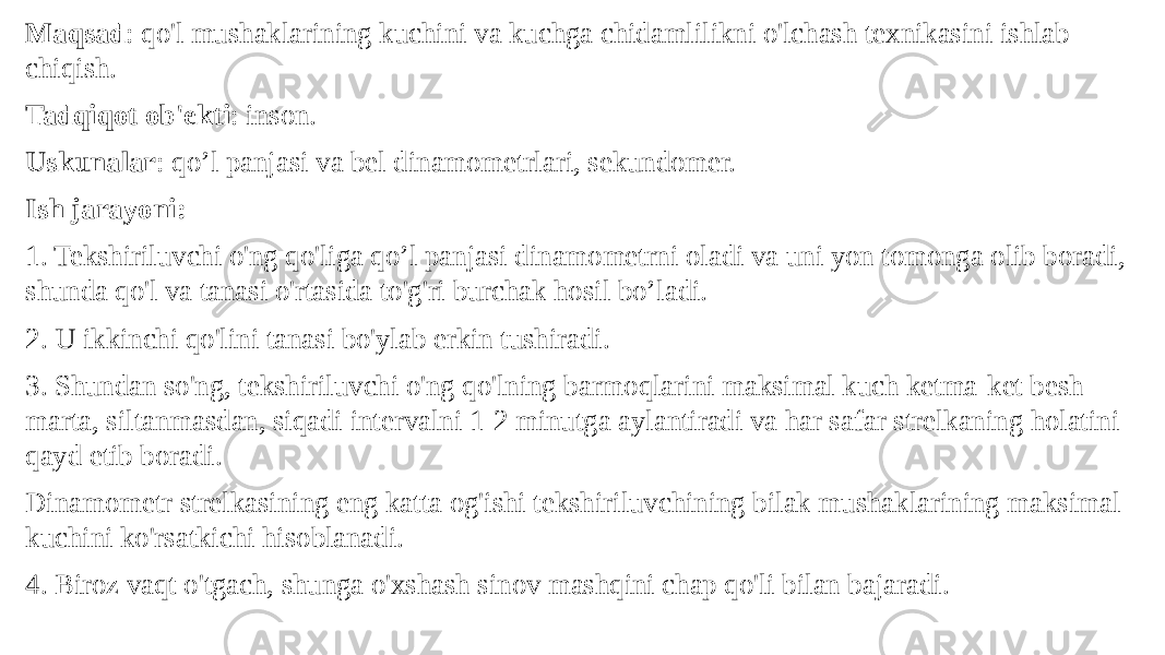 Maqsad : qo&#39;l mushaklarining kuchini va kuchga chidamlilikni o&#39;lchash texnikasini ishlab chiqish. Tadqiqot ob&#39;ekti : inson. Uskunalar : qo’l panjasi va bel dinamometrlari, sekundomer. Ish jarayoni: 1. Tekshiriluvchi o&#39;ng qo&#39;liga qo’l panjasi dinamometrni oladi va uni yon tomonga olib boradi, shunda qo&#39;l va tanasi o&#39;rtasida to&#39;g&#39;ri burchak hosil bo’ladi. 2. U ikkinchi qo&#39;lini tanasi bo&#39;ylab erkin tushiradi. 3. Shundan so&#39;ng, tekshiriluvchi o&#39;ng qo&#39;lning barmoqlarini maksimal kuch ketma-ket besh marta, siltanmasdan, siqadi intervalni 1-2 minutga aylantiradi va har safar strelkaning holatini qayd etib boradi. Dinamometr strelkasining eng katta og&#39;ishi tekshiriluvchining bilak mushaklarining maksimal kuchini ko&#39;rsatkichi hisoblanadi. 4. Biroz vaqt o&#39;tgach, shunga o&#39;xshash sinov mashqini chap qo&#39;li bilan bajaradi. 