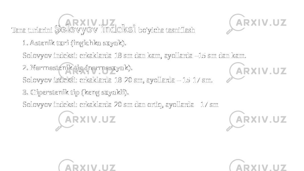 Tana turlarini Solovyov indeksi bo&#39;yicha tasniflash 1. Astenik turi (ingichka suyak). Solovyov indeksi: erkaklarda-18 sm dan kam, ayollarda –15 sm dan kam. 2. Normostenik tip (normosuyak). Solovyov indeksi: erkaklarda-18-20 sm, ayollarda – 15-17 sm. 3. Giperstenik tip (keng suyakli). Solovyov indeksi: erkaklarda-20 sm dan ortiq, ayollarda - 17 sm 