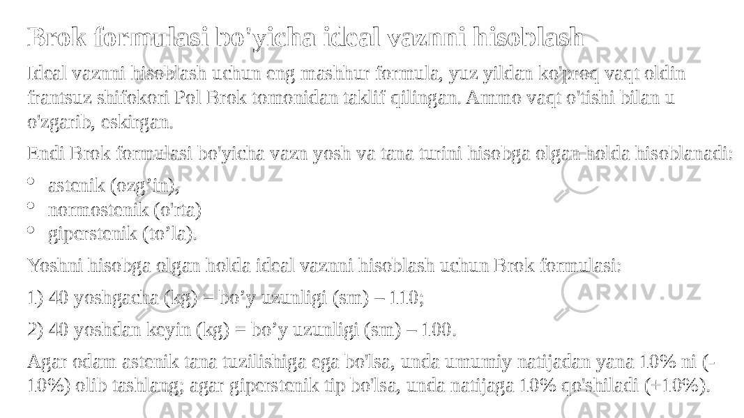 Brok formulasi bo&#39;yicha ideal vaznni hisoblash Ideal vaznni hisoblash uchun eng mashhur formula, yuz yildan ko&#39;proq vaqt oldin frantsuz shifokori Pol Brok tomonidan taklif qilingan. Ammo vaqt o&#39;tishi bilan u o&#39;zgarib, eskirgan. Endi Brok formulasi bo&#39;yicha vazn yosh va tana turini hisobga olgan holda hisoblanadi:  astenik (ozg’in),  normostenik (o&#39;rta)  giperstenik (to’la). Yoshni hisobga olgan holda ideal vaznni hisoblash uchun Brok formulasi: 1) 40 yoshgacha (kg) = bo’y uzunligi (sm) – 110; 2) 40 yoshdan keyin (kg) = bo’y uzunligi (sm) – 100. Agar odam astenik tana tuzilishiga ega bo&#39;lsa, unda umumiy natijadan yana 10% ni (- 10%) olib tashlang; agar giperstenik tip bo&#39;lsa, unda natijaga 10% qo&#39;shiladi (+10%). 