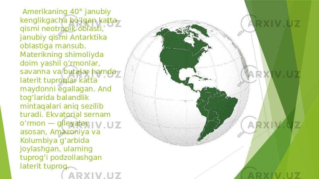  Amerikaning 40° janubiy kenglikgacha boʻlgan katta qismi neotropik oblasti, janubiy qismi Antarktika oblastiga mansub. Materikning shimoliyda doim yashil oʻrmonlar, savanna va butalar hamda laterit tuproqlar katta maydonni egallagan. And togʻlarida balandlik mintaqalari aniq sezilib turadi. Ekvatorial sernam oʻrmon — gileyalar, asosan, Amazoniya va Kolumbiya gʻarbida joylashgan, ularning tuprogʻi podzollashgan laterit tuproq. 