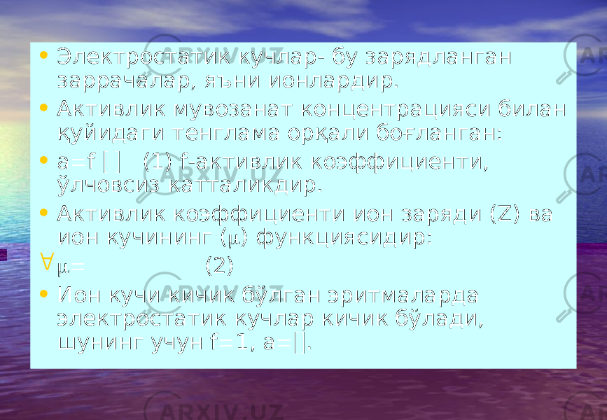 • Электростатик кучлар- бу зарядланган заррачалар, яъни ионлардир. • Активлик мувозанат концентрацияси билан қуйидаги тенглама орқали боғланган: • а  f   (1) f -активлик коэффициенти, ўлчовсиз катталикдир. • Активлик коэффициенти ион заряди ( Z ) ва ион кучининг (  ) функциясидир:   (2) • Ион кучи кичик бўлган эритмаларда электростатик кучлар кичик бўлади, шунинг учун f  1, а  . 