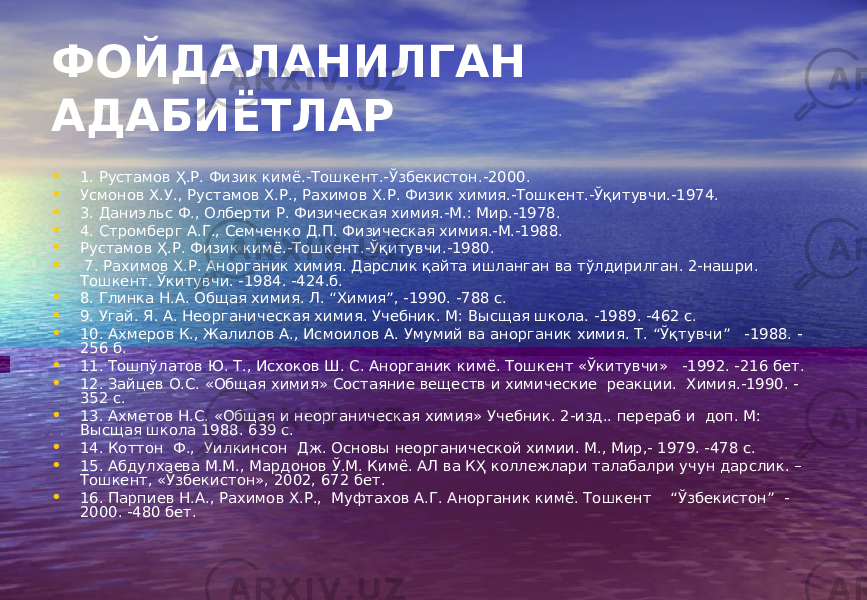 ФОЙДАЛАНИЛГАН АДАБИЁТЛАР • 1. Рустамов Ҳ.Р. Физик кимё.-Тошкент.-Ўзбекистон.-2000. • Усмонов Х.У., Рустамов Х.Р., Рахимов Х.Р. Физик химия.-Тошкент.-Ўқитувчи.-1974. • 3. Даниэльс Ф., Олберти Р. Физическая химия.-М.: Мир.-1978. • 4. Стромберг А.Г., Семченко Д.П. Физическая химия.-М.-1988. • Рустамов Ҳ.Р. Физик кимё.-Тошкент.-Ўқитувчи.-1980. • 7. Рахимов Х.Р. Анорганик химия. Дарслик қайта ишланган ва тўлдирилган. 2-нашри. Тошкент. Ўкитувчи. -1984. -424.б. • 8. Глинка Н.А. Общая химия. Л. “Химия”, -1990. -788 с. • 9. Угай. Я. А. Неорганическая химия. Учебник. М: Высщая школа. -1989. -462 с. • 10. Ахмеров К., Жалилов А., Исмоилов А. Умумий ва анорганик химия. Т. “Ўқтувчи” -1988. - 256 б. • 11. Тошпўлатов Ю. Т., Исхоков Ш. С. Анорганик кимё. Тошкент «Ўкитувчи» -1992. -216 бет. • 12. Зайцев О.С. «Общая химия» Состаяние веществ и химические реакции. Химия.-1990. - 352 с. • 13. Ахметов Н.С. «Общая и неорганическая химия» Учебник. 2-изд.. перераб и доп. М: Высщая школа 1988. 639 с. • 14. Коттон Ф., Уилкинсон Дж. Основы неорганической химии. М., Мир,- 1979. -478 с. • 15. Абдулхаева М.М., Мардонов Ў.М. Кимё. АЛ ва КҲ коллежлари талабалри учун дарслик. – Тошкент, «Ўзбекистон», 2002, 672 бет. • 16. Парпиев Н.А., Рахимов Х.Р., Муфтахов А.Г. Анорганик кимё. Тошкент “Ўзбекистон” - 2000. -480 бет. 