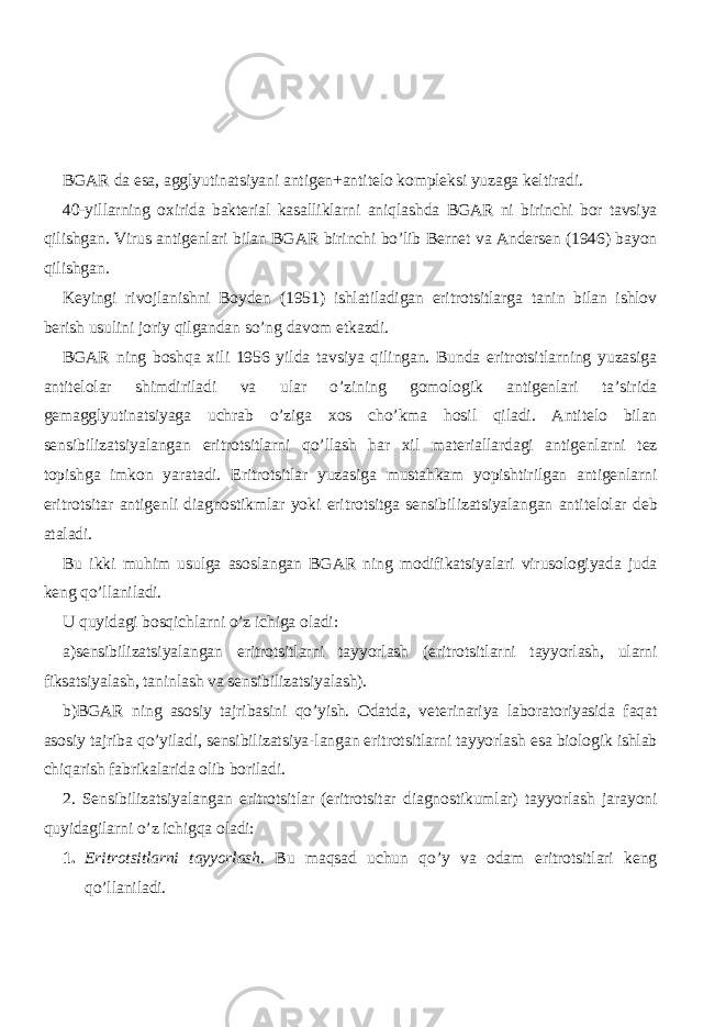 BGAR da esa, agglyutinatsiyani antigen+antitelo kompleksi yuzaga keltiradi. 40-yillarning oxirida bakterial kasalliklarni aniqlashda BGAR ni birinchi bor tavsiya qilishgan. Virus antigenlari bilan BGAR birinchi bo’lib Bernet va Andersen (1946) bayon qilishgan. Keyingi rivojlanishni Boyden (1951) ishlatiladigan eritrotsitlarga tanin bilan ishlov berish usulini joriy qilgandan so’ng davom etkazdi. BGAR ning boshqa xili 1956 yilda tavsiya qilingan. Bunda eritrotsitlarning yuzasiga antitelolar shimdiriladi va ular o’zining gomologik antigenlari ta’sirida gemagglyutinatsiyaga uchrab o’ziga xos cho’kma hosil qiladi. Antitelo bilan sensibilizatsiyalangan eritrotsitlarni qo’llash har xil materiallardagi antigenlarni tez topishga imkon yaratadi. Eritrotsitlar yuzasiga mustahkam yopishtirilgan antigenlarni eritrotsitar antigenli diagnostikmlar yoki eritrotsitga sensibilizatsiyalangan antitelolar deb ataladi. Bu ikki muhim usulga asoslangan BGAR ning modifikatsiyalari virusologiyada juda keng qo’llaniladi. U quyidagi bosqichlarni o’z ichiga oladi: a)sensibilizatsiyalangan eritrotsitlarni tayyorlash (eritrotsitlarni tayyorlash, ularni fiksatsiyalash, taninlash va sensibilizatsiyalash). b)BGAR ning asosiy tajribasini qo’yish. Odatda, veterinariya laboratoriyasida faqat asosiy tajriba qo’yiladi, sensibilizatsiya-langan eritrotsitlarni tayyorlash esa biologik ishlab chiqarish fabrikalarida olib boriladi. 2. Sensibilizatsiyalangan eritrotsitlar (eritrotsitar diagnostikumlar) tayyorlash jarayoni quyidagilarni o’z ichigqa oladi: 1. Eritrotsitlarni tayyorlash. Bu maqsad uchun qo’y va odam eritrotsitlari keng qo’llaniladi. 