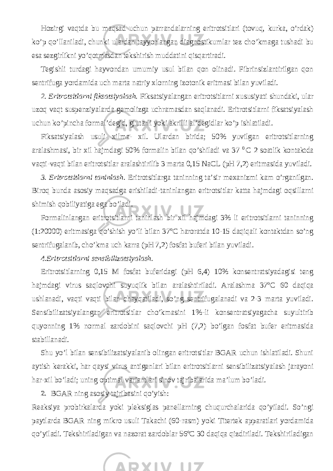 Hozirgi vaqtda bu maqsad uchun parrandalarning eritrotsitlari (tovuq, kurka, o’rdak) ko’p qo’llaniladi, chunki ulardan tayyorlangan diagnostikumlar tez cho’kmaga tushadi bu esa sezgirlikni yo’qotmasdan tekshirish muddatini qisqartiradi. Tegishli turdagi hayvondan umumiy usul bilan qon olinadi. Fibrinsizlantirilgan qon sentrifuga yordamida uch marta natriy xlorning izotonik eritmasi bilan yuviladi. 2. Eritrotsitlarni fiksatsiyalash. Fiksatsiyalangan eritrotsitlarni xususiyati shundaki, ular uzoq vaqt suspenziyalarda gemolizga uchramasdan saqlanadi. Eritrotsitlarni fiksatsiyalash uchun ko’pincha formal’degid, glutarli yoki akrilli al’degidlar ko’p ishlatiladi. Fiksatsiyalash usuli xilma- xil. Ulardan birida; 50% yuvilgan eritrotsitlarning aralashmasi, bir xil hajmdagi 50% formalin bilan qo’shiladi va 37 0 C 2 soatlik kontaktda vaqti-vaqti bilan eritrotsitlar aralashtirilib 3 marta 0,15 NaCL (pH 7,2) eritmasida yuviladi. 3. Eritrotsitlarni taninlash. Eritrotsitlarga taninning ta’sir mexanizmi kam o’rganilgan. Biroq bunda asosiy maqsadga erishiladi-taninlangan eritrotsitlar katta hajmdagi oqsillarni shimish qobiliyatiga ega bo’ladi. Formalinlangan eritrotsitlarni taninlash bir xil hajmdagi 3% li eritrotsitlarni taninning (1:20000) eritmasiga qo’shish yo’li bilan 37 o C haroratda 10-15 daqiqali kontaktdan so’ng sentrifugalanib, cho’kma uch karra (pH 7,2) fosfat buferi bilan yuviladi. 4.Eritrotsitlarni sensibilizatsiyalash. Eritrotsitlarning 0,15 M fosfat buferidagi (pH 6,4) 10% konsentratsiyadagisi teng hajmdagi virus saqlovchi suyuqlik bilan aralashtiriladi. Aralashma 37 o C 60 daqiqa ushlanadi, vaqti vaqti bilan chayqatiladi, so’ng sentrifugalanadi va 2-3 marta yuviladi. Sensibilizatsiyalangan eritrotsitlar cho’kmasini 1%-li konsentratsiyagacha suyultirib quyonning 1% normal zardobini saqlovchi pH (7,2) bo’lgan fosfat bufer eritmasida stabillanadi. Shu yo’l bilan sensibilizatsiyalanib olingan eritrotsitlar BGAR uchun ishlatiladi. Shuni aytish kerakki, har qaysi virus antigenlari bilan eritrotsitlarni sensibilizatsiyalash jarayoni har-xil bo’ladi; uning optimal variantlari sinov tajribalarida ma’lum bo’ladi. 2. BGAR ning asosiy tajribasini qo’yish: Reaksiya probirkalarda yoki pleksiglas panellarning chuqurchalarida qo’yiladi. So’ngi paytlarda BGAR ning mikro usuli Takachi (60-rasm) yoki Titertek apparatlari yordamida qo’yiladi. Tekshiriladigan va nazorat zardoblar 56 o C 30 daqiqa qizdiriladi. Tekshiriladigan 