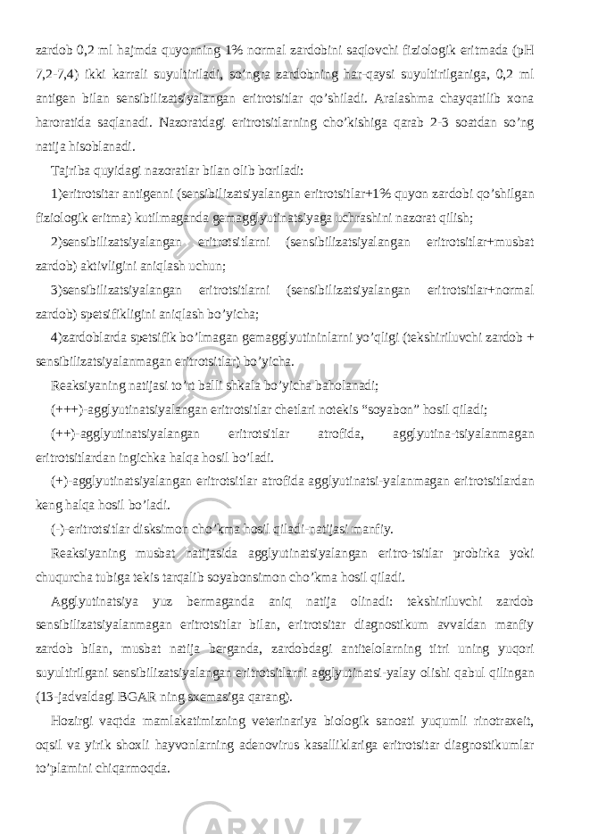 zardob 0,2 ml hajmda quyonning 1% normal zardobini saqlovchi fiziologik eritmada (pH 7,2-7,4) ikki karrali suyultiriladi, so’ngra zardobning har-qaysi suyultirilganiga, 0,2 ml antigen bilan sensibilizatsiyalangan eritrotsitlar qo’shiladi. Aralashma chayqatilib xona haroratida saqlanadi. Nazoratdagi eritrotsitlarning cho’kishiga qarab 2-3 soatdan so’ng natija hisoblanadi. Tajriba quyidagi nazoratlar bilan olib boriladi: 1)eritrotsitar antigenni (sensibilizatsiyalangan eritrotsitlar+1% quyon zardobi qo’shilgan fiziologik eritma) kutilmaganda gemagglyutinatsiyaga uchrashini nazorat qilish; 2)sensibilizatsiyalangan eritrotsitlarni (sensibilizatsiyalangan eritrotsitlar+musbat zardob) aktivligini aniqlash uchun; 3)sensibilizatsiyalangan eritrotsitlarni (sensibilizatsiyalangan eritrotsitlar+normal zardob) spetsifikligini aniqlash bo’yicha; 4)zardoblarda spetsifik bo’lmagan gemagglyutininlarni yo’qligi (tekshiriluvchi zardob + sensibilizatsiyalanmagan eritrotsitlar) bo’yicha. Reaksiyaning natijasi to’rt balli shkala bo’yicha baholanadi; (+++)-agglyutinatsiyalangan eritrotsitlar chetlari notekis “soyabon” hosil qiladi; (++)-agglyutinatsiyalangan eritrotsitlar atrofida, agglyutina-tsiyalanmagan eritrotsitlardan ingichka halqa hosil bo’ladi. (+)-agglyutinatsiyalangan eritrotsitlar atrofida agglyutinatsi-yalanmagan eritrotsitlardan keng halqa hosil bo’ladi. (-)-eritrotsitlar disksimon cho’kma hosil qiladi-natijasi manfiy. Reaksiyaning musbat natijasida agglyutinatsiyalangan eritro-tsitlar probirka yoki chuqurcha tubiga tekis tarqalib soyabonsimon cho’kma hosil qiladi. Agglyutinatsiya yuz bermaganda aniq natija olinadi: tekshiriluvchi zardob sensibilizatsiyalanmagan eritrotsitlar bilan, eritrotsitar diagnostikum avvaldan manfiy zardob bilan, musbat natija berganda, zardobdagi antitelolarning titri uning yuqori suyultirilgani sensibilizatsiyalangan eritrotsitlarni agglyutinatsi-yalay olishi qabul qilingan (13-jadvaldagi BGAR ning sxemasiga qarang). Hozirgi vaqtda mamlakatimizning veterinariya biologik sanoati yuqumli rinotraxeit, oqsil va yirik shoxli hayvonlarning adenovirus kasalliklariga eritrotsitar diagnostikumlar to’plamini chiqarmoqda. 