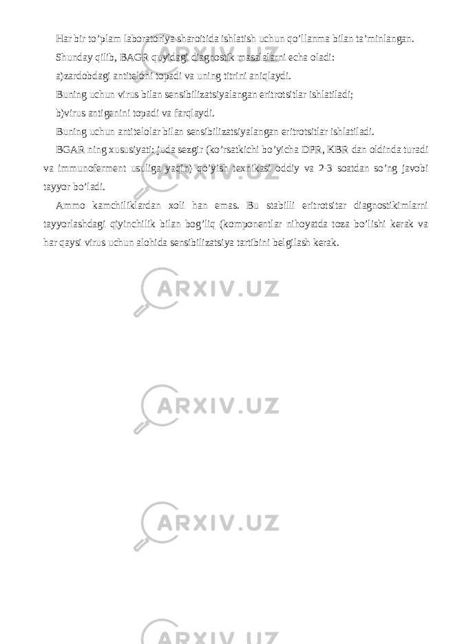 Har bir to’plam laboratoriya sharoitida ishlatish uchun qo’llanma bilan ta’minlangan. Shunday qilib, BAGR quyidagi diagnostik masalalarni echa oladi: a)zardobdagi antiteloni topadi va uning titrini aniqlaydi. Buning uchun virus bilan sensibilizatsiyalangan eritrotsitlar ishlatiladi; b)virus antigenini topadi va farqlaydi. Buning uchun antitelolar bilan sensibilizatsiyalangan eritrotsitlar ishlatiladi. BGAR ning xususiyati: juda sezgir (ko’rsatkichi bo’yicha DPR, KBR dan oldinda turadi va immunoferment usuliga yaqin) qo’yish texnikasi oddiy va 2-3 soatdan so’ng javobi tayyor bo’ladi. Ammo kamchiliklardan xoli han emas. Bu stabilli eritrotsitar diagnostikimlarni tayyorlashdagi qiyinchilik bilan bog’liq (komponentlar nihoyatda toza bo’lishi kerak va har qaysi virus uchun alohida sensibilizatsiya tartibini belgilash kerak. 