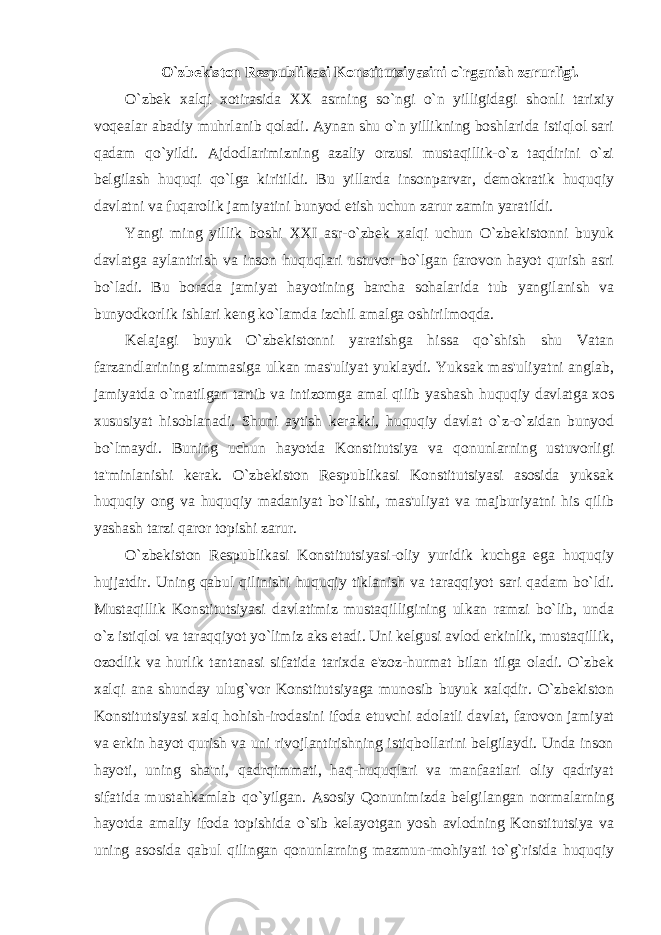 O`zbekiston Respublikasi Konstitutsiyasini o`rganish zarurligi. O`zbek xalqi xotirasida XX asrning so`ngi o`n yilligidagi shonli tarixiy voqealar abadiy muhrlanib qoladi. Aynan shu o`n yillikning boshlarida istiqlol sari qadam qo`yildi. Ajdodlarimizning azaliy orzusi mustaqillik-o`z taqdirini o`zi belgilash huquqi qo`lga kiritildi. Bu yillarda insonparvar, demokratik huquqiy davlatni va fuqarolik jamiyatini bunyod etish uchun zarur zamin yaratildi. Yangi ming yillik boshi XXI asr-o`zbek xalqi uchun O`zbekistonni buyuk davlatga aylantirish va inson huquqlari ustuvor bo`lgan farovon hayot qurish asri bo`ladi. Bu borada jamiyat hayotining barcha sohalarida tub yangilanish va bunyodkorlik ishlari keng ko`lamda izchil amalga oshirilmoqda. Kelajagi buyuk O`zbekistonni yaratishga hissa qo`shish shu Vatan farzandlarining zimmasiga ulkan mas&#39;uliyat yuklaydi. Yuksak mas&#39;uliyatni anglab, jamiyatda o`rnatilgan tartib va intizomga amal qilib yashash huquqiy davlatga xos xususiyat hisoblanadi. Shuni aytish kerakki, huquqiy davlat o`z-o`zidan bunyod bo`lmaydi. Buning uchun hayotda Konstitutsiya va qonunlarning ustuvorligi ta&#39;minlanishi kerak. O`zbekiston Respublikasi Konstitutsiyasi asosida yuksak huquqiy ong va huquqiy madaniyat bo`lishi, mas&#39;uliyat va majburiyatni his qilib yashash tarzi qaror topishi zarur. O`zbekiston Respublikasi Konstitutsiyasi-oliy yuridik kuchga ega huquqiy hujjatdir. Uning qabul qilinishi huquqiy tiklanish va taraqqiyot sari qadam bo`ldi. Mustaqillik Konstitutsiyasi davlatimiz mustaqilligining ulkan ramzi bo`lib, unda o`z istiqlol va taraqqiyot yo`limiz aks etadi. Uni kelgusi avlod erkinlik, mustaqillik, ozodlik va hurlik tantanasi sifatida tarixda e&#39;zoz-hurmat bilan tilga oladi. O`zbek xalqi ana shunday ulug`vor Konstitutsiyaga munosib buyuk xalqdir. O`zbekiston Konstitutsiyasi xalq hohish-irodasini ifoda etuvchi adolatli davlat, farovon jamiyat va erkin hayot qurish va uni rivojlantirishning istiqbollarini belgilaydi. Unda inson hayoti, uning sha&#39;ni, qadrqimmati, haq-huquqlari va manfaatlari oliy qadriyat sifatida mustahkamlab qo`yilgan. Asosiy Qonunimizda belgilangan normalarning hayotda amaliy ifoda topishida o`sib kelayotgan yosh avlodning Konstitutsiya va uning asosida qabul qilingan qonunlarning mazmun-mohiyati to`g`risida huquqiy 