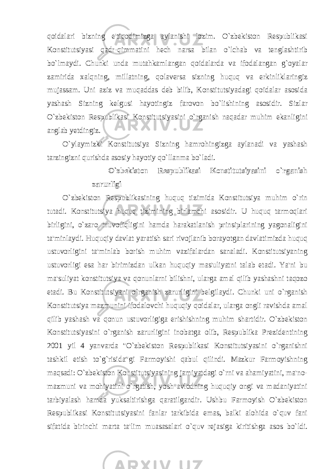 qoidalari bizning e&#39;tiqodimizga aylanishi lozim. O`zbekiston Respublikasi Konstitutsiyasi qadr-qimmatini hech narsa bilan o`lchab va tenglashtirib bo`lmaydi. Chunki unda mutahkamlangan qoidalarda va ifodalangan g`oyalar zamirida xalqning, millatning, qolaversa sizning huquq va erkinliklaringiz mujassam. Uni aziz va muqaddas deb bilib, Konstitutsiyadagi qoidalar asosida yashash Sizning kelgusi hayotingiz farovon bo`lishining asosidir. Sizlar O`zbekiston Respublikasi Konstitutsiyasini o`rganish naqadar muhim ekanligini anglab yetdingiz. O`ylaymizki Konstitutsiya Sizning hamrohingizga aylanadi va yashash tarzingizni qurishda asosiy hayotiy qo`llanma bo`ladi. O`zbekiston Respublikasi Konstitutsiyasini o`rganish zarurligi O`zbekiston Respublikasining huquq tizimida Konstitutsiya muhim o`rin tutadi. Konstitutsiya huquq tizimining birlamchi asosidir. U huquq tarmoqlari birligini, o`zaro muvofiqligini hamda harakatlanish prinsiplarining yagonaligini ta&#39;minlaydi. Huquqiy davlat yaratish sari rivojlanib borayotgan davlatimizda huquq ustuvorligini ta&#39;minlab borish muhim vazifalardan sanaladi. Konstitutsiyaning ustuvorligi esa har birimizdan ulkan huquqiy mas&#39;uliyatni talab etadi. Ya&#39;ni bu ma&#39;suliyat konstitutsiya va qonunlarni bilishni, ularga amal qilib yashashni taqozo etadi. Bu Konstitutsiyani o`rganish zarurligini belgilaydi. Chunki uni o`rganish Konstitutsiya mazmunini ifodalovchi huquqiy qoidalar, ularga ongli ravishda amal qilib yashash va qonun ustuvorligiga erishishning muhim shartidir. O`zbekiston Konstitutsiyasini o`rganish zarurligini inobatga olib, Respublika Prezidentining 2001 yil 4 yanvarda &#34;O`zbekiston Respublikasi Konstitutsiyasini o`rganishni tashkil etish to`g`risida&#34;gi Farmoyishi qabul qilindi. Mazkur Farmoyishning maqsadi: O`zbekiston Konstitutsiyasining jamiyatdagi o`rni va ahamiyatini, ma&#39;no- mazmuni va mohiyatini o`rgatish, yosh avlodning huquqiy ongi va madaniyatini tarbiyalash hamda yuksaltirishga qaratilgandir. Ushbu Farmoyish O`zbekiston Respublikasi Konstitutsiyasini fanlar tarkibida emas, balki alohida o`quv fani sifatida birinchi marta ta&#39;lim muasasalari o`quv rejasiga kiritishga asos bo`ldi. 