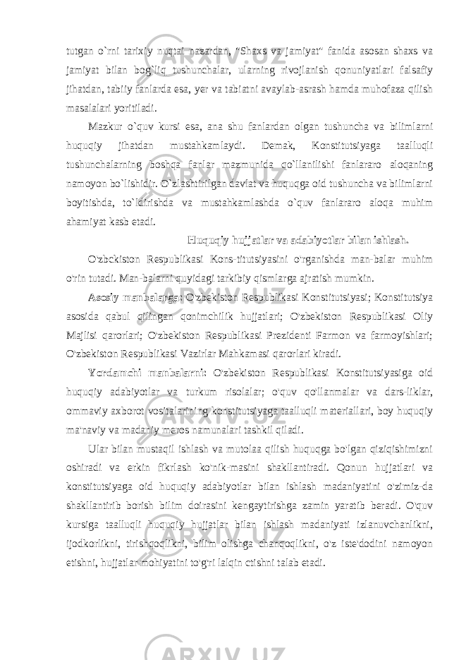 tutgan o`rni tarixiy nuqtai nazardan, &#34;Shaxs va jamiyat&#34; fanida asosan shaxs va jamiyat bilan bog`liq tushunchalar, ularning rivojlanish qonuniyatlari falsafiy jihatdan, tabiiy fanlarda esa, yer va tabiatni avaylab-asrash hamda muhofaza qilish masalalari yoritiladi. Mazkur o`quv kursi esa, ana shu fanlardan olgan tushuncha va bilimlarni huquqiy jihatdan mustahkamlaydi. Demak, Konstitutsiyaga taalluqli tushunchalarning boshqa fanlar mazmunida qo`llanilishi fanlararo aloqaning namoyon bo`lishidir. O`zlashtirilgan davlat va huquqga oid tushuncha va bilimlarni boyitishda, to`ldirishda va mustahkamlashda o`quv fanlararo aloqa muhim ahamiyat kasb etadi. Huquqiy hujjatlar va adabiyotlar bilan ishlash. O&#39;zbckiston Respublikasi Kons-titutsiyasini o&#39;rganishda man-balar muhim o&#39;rin tutadi. Man-balarni quyidagi tarkibiy qismlarga ajratish mumkin. Asosiy manbalarga: O&#39;zbekiston Respublikasi Konstitutsiyasi; Konstitutsiya asosida qabul qilingan qonimchilik hujjatlari; O&#39;zbekiston Respublikasi Oliy Majlisi qarorlari; O&#39;zbekiston Respublikasi Prezidenti Farmon va farmoyishlari; O&#39;zbekiston Respublikasi Vazirlar Mahkamasi qarorlari kiradi. Yordamchi manbalarni: O&#39;zbekiston Respublikasi Konstitutsiyasiga oid huquqiy adabiyotlar va turkum risolalar; o&#39;quv qo&#39;llanmalar va dars-liklar, ommaviy axborot vositalarining konstitutsiyaga taalluqli materiallari, boy huquqiy ma&#39;naviy va madaniy meros namunalari tashkil qiladi. Ular bilan mustaqil ishlash va mutolaa qilish huquqga bo&#39;lgan qiziqishimizni oshiradi va erkin fikrlash ko&#39;nik-masini shakllantiradi. Qonun hujjatlari va konstitutsiyaga oid huquqiy adabiyotlar bilan ishlash madaniyatini o&#39;zimiz-da shakllantirib borish bilim doirasini kengaytirishga zamin yaratib beradi. O&#39;quv kursiga taalluqli huquqiy hujjatlar bilan ishlash madaniyati izlanuvchanlikni, ijodkorlikni, tirishqoqlikni, bilim olishga chanqoqlikni, o&#39;z iste&#39;dodini namoyon etishni, hujjatlar mohiyatini to&#39;g&#39;ri lalqin ctishni talab etadi. 