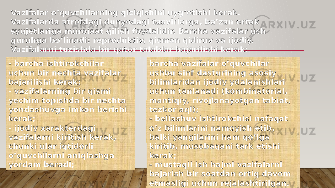 Vazifalar o’quvchilarning qiziqishini uyg’otishi kerak. Vazifalarda atrofdagi dunyodagi tasvirlarga, ba’zan ertak syujetlariga murojaat qilish foydalidir. Barcha vazifalar uch guruhga bo’linadi: reproduktiv, qisman qidiruv va ijodiy. Vazifalarni tuzishda bir qator talablar bajarilishi kerak: - barcha ishtirokchilar uchun bir nechta vazifalar bajarilishi kerak; - vazifalarning bir qismi yechim topishda bir nechta yondashuvga imkon berishi kerak; - ijodiy xarakterdagi vazifalarni kiritish kerak, chunki ular iqtidorli o’quvchilarni aniqlashga yordam beradi; barcha vazifalar o’quvchilar ushbu sinf dasturining asosiy bilimlaridan ijodiy ydalanishlari uchun tanlanadi (kombinatorial, mantiqiy, rivojlanayotgan tabiat, tezkor aql); - bellashuv ishtirokchisi nafaqat o’z bilimlarini namoyish etib, balki yangilarini ham qo’lga kiritib, musobaqani tark etishi kerak; - mustaqil ish hajmi vazifalarni bajarish bir soatdan ortiq davom etmasligi uchun rejalashtirilgan. 