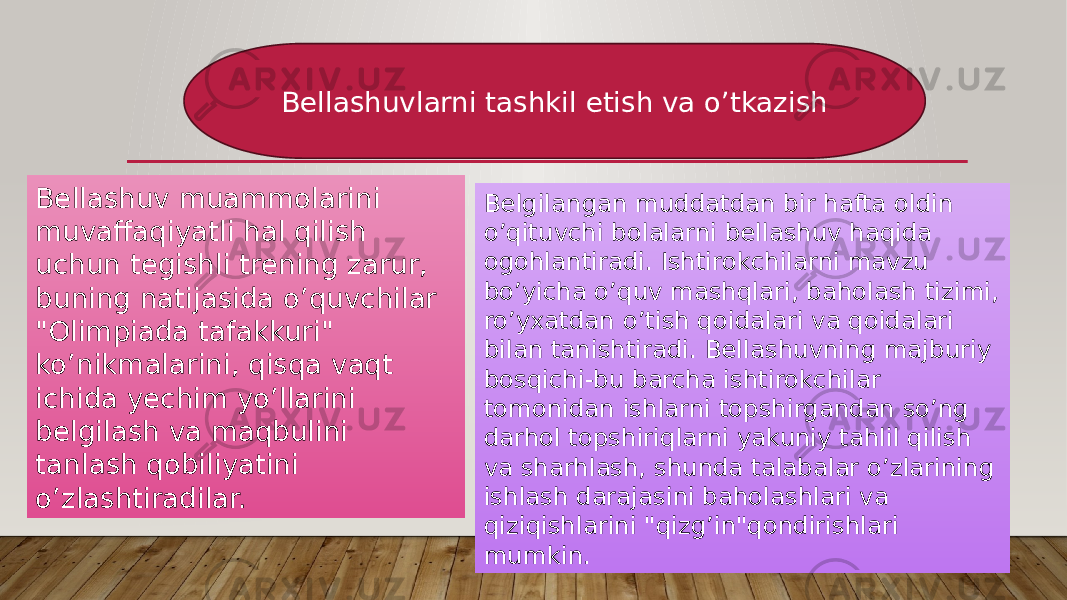 Bellashuvlarni tashkil etish va o’tkazish Bellashuv muammolarini muvaffaqiyatli hal qilish uchun tegishli trening zarur, buning natijasida o’quvchilar &#34;Olimpiada tafakkuri&#34; ko’nikmalarini, qisqa vaqt ichida yechim yo’llarini belgilash va maqbulini tanlash qobiliyatini o’zlashtiradilar. Belgilangan muddatdan bir hafta oldin o’qituvchi bolalarni bellashuv haqida ogohlantiradi. Ishtirokchilarni mavzu bo’yicha o’quv mashqlari, baholash tizimi, ro’yxatdan o’tish qoidalari va qoidalari bilan tanishtiradi. Bellashuvning majburiy bosqichi-bu barcha ishtirokchilar tomonidan ishlarni topshirgandan so’ng darhol topshiriqlarni yakuniy tahlil qilish va sharhlash, shunda talabalar o’zlarining ishlash darajasini baholashlari va qiziqishlarini &#34;qizg’in&#34;qondirishlari mumkin. 