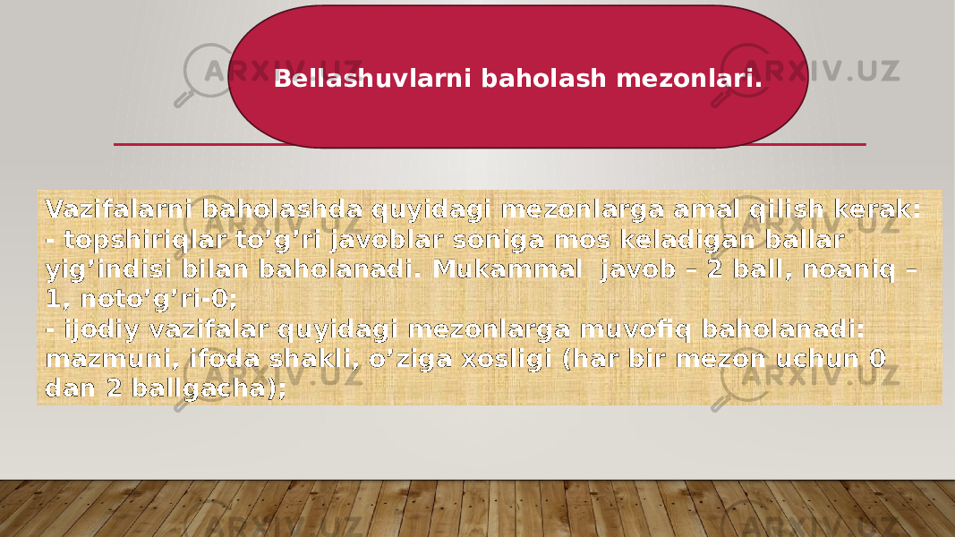 Bellashuvlarni baholash mezonlari. Vazifalarni baholashda quyidagi mezonlarga amal qilish kerak: - topshiriqlar to’g’ri javoblar soniga mos keladigan ballar yig’indisi bilan baholanadi. Mukammal javob – 2 ball, noaniq – 1, noto’g’ri-0; - ijodiy vazifalar quyidagi mezonlarga muvofiq baholanadi: mazmuni, ifoda shakli, o’ziga xosligi (har bir mezon uchun 0 dan 2 ballgacha); 