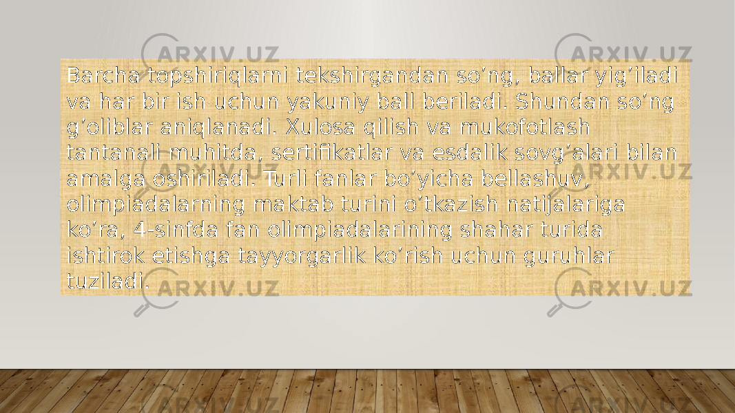 Barcha topshiriqlarni tekshirgandan so’ng, ballar yig’iladi va har bir ish uchun yakuniy ball beriladi. Shundan so’ng g’oliblar aniqlanadi. Xulosa qilish va mukofotlash tantanali muhitda, sertifikatlar va esdalik sovg’alari bilan amalga oshiriladi. Turli fanlar bo’yicha bellashuv, olimpiadalarning maktab turini o’tkazish natijalariga ko’ra, 4-sinfda fan olimpiadalarining shahar turida ishtirok etishga tayyorgarlik ko’rish uchun guruhlar tuziladi. 