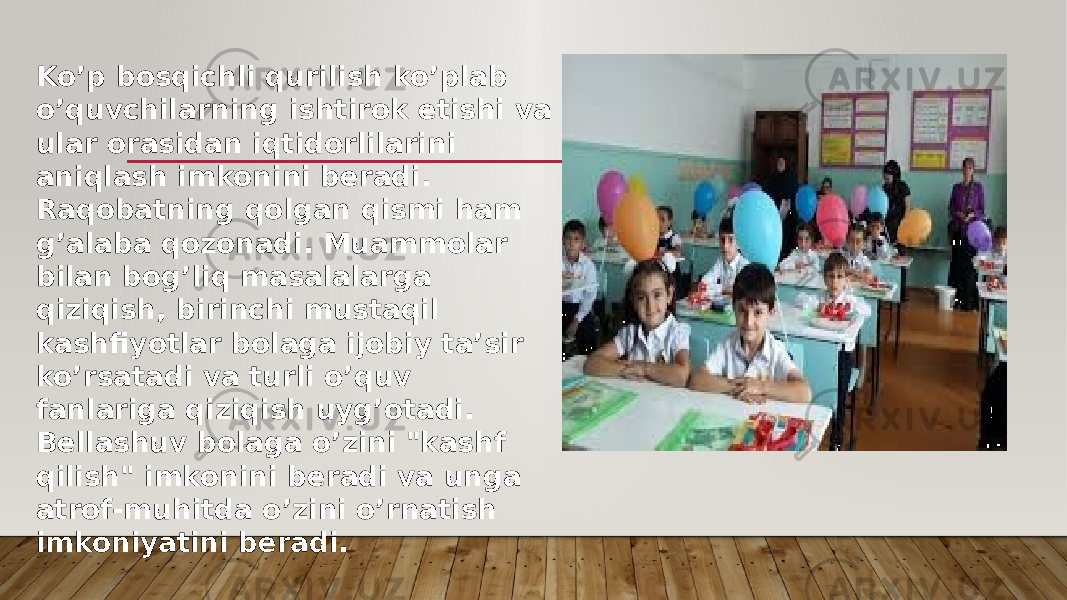 Ko’p bosqichli qurilish ko’plab o’quvchilarning ishtirok etishi va ular orasidan iqtidorlilarini aniqlash imkonini beradi. Raqobatning qolgan qismi ham g’alaba qozonadi. Muammolar bilan bog’liq masalalarga qiziqish, birinchi mustaqil kashfiyotlar bolaga ijobiy ta’sir ko’rsatadi va turli o’quv fanlariga qiziqish uyg’otadi. Bellashuv bolaga o’zini &#34;kashf qilish&#34; imkonini beradi va unga atrof-muhitda o’zini o’rnatish imkoniyatini beradi. 