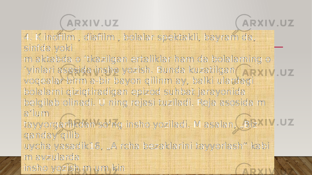 4. K inofilm , diafilm , bolalar spektakli, bayram da, sinfda yoki m aktabda o ‘tkazilgan ertaliklar ham da bolalarning o ‘yinlari asosida insho yozish. Bunda kuzatilgan voqealar birm a-bir bayon qilinm ay, balki ulardagi bolalarni qiziqtiradigan epizod suhbat jarayonida belgilab olinadi. U ning rejasi tuziladi. Reja asosida m a’lum tayyorgarlikdan so‘ng insho yoziladi. M asalan, „Biz qanday qilib uycha yasadik16, „A rcha bezaklarini tayyorlash“ kabi m avzularda insho yozish m um kin 