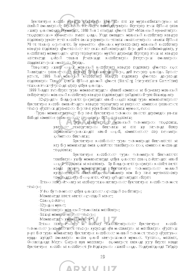  Бухгалтерия хисоби халқаро андозалари қўмитаси ана шу мураккаблаштирувчи ва салбий омилларнинг барчасини эътиборга олмоқда, уларни бартараф этиш бўйича фаол ишлар қилинмоқда. Жумладан, 1989 йил 1 январда қўмита Е32 «Молиявий хужжатларни таққосланиши» хужжатини эълон қилди. Унда амалдаги молиявий хисоботлар халқаро андозалар рухсат этган хисобга олиш усулларини танлаш имкониятларини чеклаш бўйича 29 та таклиф киритилган. Бу хужжатни кўпчилик мутахассислар молиявий хисоботлар халқаро андозалар қўмитасининг энг яхши лойихаларидан бири деб хисобламоқдалар, у хисоботлар мазмунидаги қатор тафовутларни муайян даражада бартараф этиш ва халқаро контекстда қиёсий таҳлил ўтказишда хисоботларни ўзгартириш омилларини соддалаштириш имконини беради. Талқинлар ишлаб чиқиш молиявий хисоботлар халқаро андозалар қўмитаси яқин йиллардаги фаолиятининг устувор йўналишлардан бири, деб эътироф қилинди. Бунинг устига, 1996 йил молиявий хисоботлар халқаро андозалар қўмитаси доирасида андозаларни Талқин қилиш бўйича доимий қўмита (Standing Interpretations Committee) ташкил этиш тўғрисида қарор қабул қилинди. 1999 йилдан эътиборан турли мамлакатлардаги кўплаб компания ва биржалар молиявий ахборотларни молиявий хисоботлар халқаро андозалардан фойдаланиб туза бошладилар Юқоридаги билдирилган фикрлардан келиб чиққан холда турли мамлакатларнинг бухгалтерия хисоби амалиётидаги халқаро тафовутлар ва уларнинг компания фаолиятига таъсир кўрсатиш даражасини бир неча усул билан баҳолаш мумкин, яъни: -Турли мамлакатларнинг бир неча бухгалтерия тизимини олинган даромадни улчаш бобида компания фаолиятининг натижалари бўйича таққослаш; - Турли давлатларнинг молиявий тизимларини таққослаш, уларнинг тавофутларини белгилаш ва ана шу негизида бозор сармоялаштирилишидан келиб чиқиб, компаниянинг соф активлари қийматини белгилаш; - Бухгалтерия хисобининг турли тизимларида белгиланган ва хар бир мамлакатда амал қилаётган талабларини аниқ компания мисолида таққослаш; - Бухгалтерия хисобининг турли тизимларига белгиланган талабларни ушбу мамлакатларда қабул қилинган солиқ сиёсатидан келиб чиқиб таққослаш ва хоказолар. Бу билдирилган фикрларни хисобга олган холда турли мамлакатларда бухгалтерия тизимларининг миллий хусусиятларини белгилайдиган омиллар хам бир неча мутахассислар томонидан кўриб чиқилган. «Улар қуйидагилардан иборат: -Етакчи назариётчилар ва касбкор ташкилотларининг бухгалтерия хисоби тизимига таъсири; -У ёки бу тизимнинг қабул қилишнинг иқтисодий окибатлари; -Мамлакатда юзага келган иқтисодий вазият; -Солиқ сиёсати; -Юридик мухит; -Корхоналарни молиявий таъминлаш манбалари; -Бошқа мамлакатларнинг таъсири; -Мамлакатдаги умумий мухит»* Етакчи назариётчилар ва касбкор ташкилотларининг бухгалтерия хисоби тизимининг ривожланишига таъсири хусусида кўп мисолларни ва манбаларни кўрсатиш учун биз турли мамлкатлар бухгалтерия хисобининг миллий тизимига таъсир кўрсатувчи худди шундай омилларни мисол қилиб келтиришимиз мумкин. Чунончи, масалан, Финляндияда Марти Скарио пул массалари оқимларига алохида ургу берган холда бухгалтерия хисоби ва хисоботига ўз ёндашувини ишлаб чиқди. Нидерландияда Тейдор 19 