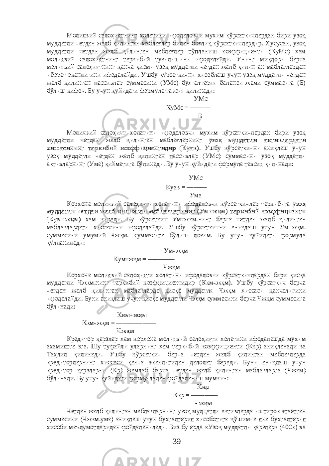 Молиявий салоҳиятнинг холатини ифодаловчи мухим кўрсаткичлардан бири узоқ муддатли четдан жалб қилинган маблағлар билан боғлиқ кўрсаткичлардир. Хусусан, узоқ муддатли четдан жалб қилинган маблағлар тўпланиш коэффициенти (КуМс) хам молиявий салоҳиятнинг таркибий тузилишини ифодалайди. Унинг миқдори барча молиявий салоҳиятнинг қанча қисми узоқ муддатли четдан жалб қилинган маблағлардан иборат эканлигини ифодалайди. Ушбу кўрсаткични хисоблаш учун узоқ муддатли четдан жалб қилинган пассивлар суммасини (УМс) бухгалтерия баланси жами суммасига (Б) бўлиш кифоя. Бу учун қуйидаги формула тавсия қилинади: УМс КуМс = ——— Б Молиявий салоҳият холатини ифодаловчи мухим кўрсаткичлардан бири узоқ муддатли четдан жалб қилинган маблағларнинг узоқ муддатли активлардаги хиссасининг таркибий коэффициентидир (Куав) . Ушбу кўрсаткични аниқлаш учун узоқ муддатли четдан жалб қилинган пассивлар (УМс) суммасини узоқ муддатли активларнинг (Ума) қийматига бўлинади. Бу учун қуйидаги формула тавсия қилинади: УМс Куав = ——— Ума Корхона молиявий салоҳияти холатини ифодаловчи кўрсаткичлар таркибига узоқ муддатли четдан жалб қилинган маблағларнинг (Умчжқм) таркибий коэффициенти (Кумчжқм) хам киради. Бу кўрсаткич Умчжкм.нинг барча четдан жалб қилинган маблағлардаги хиссасини ифодалайди. Ушбу кўрсаткични аниқлаш учун Умчжқм. суммасини умумий Чжқм. суммасига бўлиш лозим. Бу учун қуйидаги формула қўлланилади: Умчжқм Кумчжқм = ———— Чжқм Корхона молиявий салоҳияти холатини ифодаловчи кўрсаткичлардан бири қисқа муддатли Чжкм.нинг таркибий коэффициентидир (Ккмчжқм). Ушбу кўрсаткич барча четдан жалб қилинган маблағларда қисқа муддатля Чжқм хиссаси қанчалигини ифодалайди. Буни аниқлаш учун қисқа муддатли Чжқм суммасини барча Чжқм суммасига бўлинади: Ккмчжқм Ккмчжқм = —————— Чжқм Кредитор қарзлар хам корхона молиявий салоҳияти холатини ифодалашда мухим ахамиятга эга. Шу туфайли уларнинг хам таркибий коэффициенти (Ккр) аниқланади ва Таҳлил қилинади. Ушбу кўрсаткич барча четдан жалб қилинган маблағларда кредиторларнинг хиссаси қанча эканлигидан далолат беради. Буни аниқлаш учун кредитор қарзларни (Кр) жамлаб барча четдан жалб қилинган маблағларга (Чжкм) бўлинади. Бу учун қуйидаги форму-ладан фойдаланиш мумкин: Ккр Ккр = ———— Чжқм Четдан жалб қилинган маблағларнинг узоқ мудцатли активларда иштирок этаётган суммасини (Чжкм.ума) аниқлаш учун бухгалтерия хисоботига қўшимча яна бухгалтерия хисоби маълумотларидан фойдаланилади. Биз бу ерда «Узоқ муддатли қарзлар» (400к) ва 39 