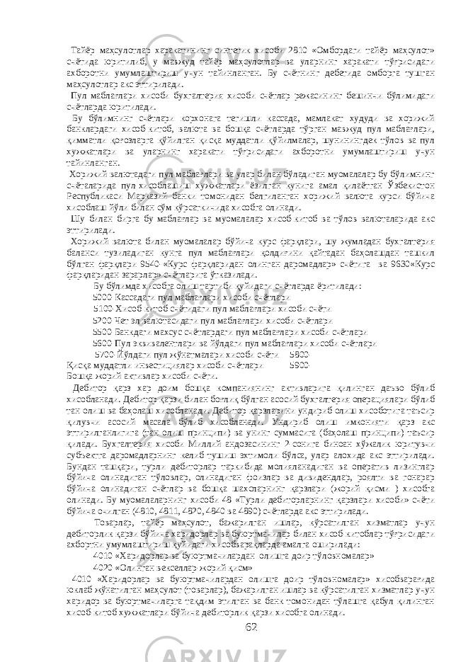  Тайёр маҳсулотлар харакатининг синтетик хисоби 2810 «Омбордаги тайёр маҳсулот» счётида юритилиб, у мавжуд тайёр маҳсулотлар ва уларнинг харакати тўғрисидаги ахборотни умумлаштириш учун тайинланган. Бу счётнинг дебетида омборга тушган маҳсулотлар акс эттирилади. Пул маблағлари хисоби бухгалтерия хисоби счётлар режасининг бешинчи бўлимидаги счётларда юритилади. Бу бўлимнинг счётлари корхонага тегишли кассада, мамлакат худуди ва хорижий банклардаги хисоб-китоб, валюта ва бошқа счётларда тўрган мавжуд пул маблағлари, қимматли қоғозларга қўйилган қисқа муддатли қўйилмалар, шунинингдек тўлов ва пул хужжатлари ва уларнинг харакати тўғрисидаги ахборотни умумлаштириш учун тайинланган. Хорижий валютадаги пул маблағлари ва улар билан бўладиган муомалалар бу бўлимнинг счёталарида пул-хисоблашиш хужжатлари ёзилган кунига амал қилаётган Ўзбекистон Республикаси Марказий банки томонидан белгиланган хорижий валюта курси бўйича хисоблаш йўли билан сўм кўрсаткичида хисобга олинади. Шу билан бирга бу маблағлар ва муомалалар хисоб-китоб ва тўлов валюталарида акс эттирилади. Хорижий валюта билан муомалалар бўйича курс фарқлари, шу жумладан бухгалтерия баланси тузиладиган кунга пул маблағлари қолдиғини қайтадан баҳолашдан ташкил бўлган фарқлари 9540-«Курс фарқларидан олинган даромадлар» счётига ва 9630«Курс фарқларидан зарарлар» счётларига ўтказилади. Бу бўлимда хисобга олиш тартиби қуйидаги счётларда ёритилади: 5000-Кассадаги пул маблағлари хисоби счётлари 5100-Хисоб-китоб счётидаги пул маблағлари хисоби счёти 5200-Чет эл валютасидаги пул маблағлари хисоби счётлари 5500-Банкдаги махсус счётлардаги пул маблағлари хисоби счётлари 5600-Пул эквивалентлари ва йўлдаги пул маблағлари хисоби счётлари 5700-Йўлдаги пул жўнатмалари хисоби счёти 5800- Қисқа муддатли инвестициялар хисоби счётлари 5900- Бошқа жорий активлар хисоби счёти. Дебитор қарз хар доим бошқа компаниянинг активларига қилинган даъво бўлиб хисобланади. Дебитор қарзи билан боғлиқ бўлган асосий бухгалтерия операциялари бўлиб тан олиш ва баҳолаш хисобланади. Дебитор қарзларини ундириб олиш хисоботига таъсир қилувчи асосий масала бўлиб хисобланади. Ундириб олиш имконияти қарз акс эттирилганлигига (тан олиш принципи) ва унинг суммасига (баҳолаш принципи) таъсир қилади. Бухгалтерия хисоби Миллий андозасининг 2-сонига биноан хўжалик юритувчи субъектга даромадларнинг келиб тушиш эхтимоли бўлса, улар алохида акс эттирилади. Бундан ташқари, турли дебиторлар таркибида молияланадиган ва оператив лизинглар бўйича олинадиган тўловлар, олинадиган фоизлар ва дивидендлар, роялти ва гонарар бўйича олинадиган счётлар ва бошқа шахсларнинг қарзлари (жорий қисми ) хисобга олинади. Бу муомалаларнинг хисоби 48 «Турли дебиторларнинг қарзлари хисоби» счёти бўйича очилган (4810, 4811, 4820, 4840 ва 4890) счётларда акс эттирилади. Товарлар, тайёр маҳсулот, бажарилган ишлар, кўрсатилган хизматлар учун дебиторлик қарзи бўйича харидорлар ва буюртмачилар билан хисоб-китоблар тўғрисидаги ахбортни умумлаштириш қуйидаги хисобварақларда амалга оширилади: 4010 «Харидорлар ва буюртмачилардан олишга доир тўловномалар» 4020 «Олинган векселлар-жорий қисм» 4010 «Харидорлар ва буюртмачилардан олишга доир тўловномалар» хисобварағида юклаб жўнатилган маҳсулот (товарлар), бажарилган ишлар ва кўрсатилган хизматлар учун харидор ва буюртмачиларга тақдим этилган ва банк томонидан тўлашга қабул қилинган хисоб-китоб хужжатлари бўйича дебиторлик қарзи хисобга олинади. 62 