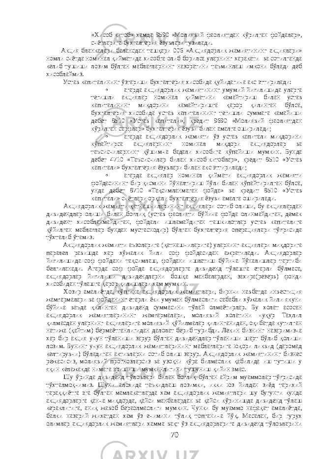 «Хисоб-китоб» хамда 9590 «Молиявий фаолиятдан кўрилган фойдалар», счётларига бухгалтерия ёзувлари тузилади. Акция бланкалари балансдан ташқари 006 «Акциядорлик жамиятининг акциялари» номли счётда номинал қийматида хисобга олиб борилса уларнинг харакати ва сотилганда келиб тушиши лозим бўлган маблағларнинг назоратини таъминлаш имкони бўлади деб хисоблаймиз. Устав капиталининг ўзгариши бухгалтерия хисобида қуйидагича акс эттирилади: • агарда акциядорлик жамиятининг умумий йиғилишида уларга тегишли акциялар номинал қийматини камайтириш билан устав капиталининг миқдорини камайтиришга қарор қилинган бўлса, бухгалтерия хисобида устав капиталининг тегишли суммага камайиши дебет 8510 «Устав капитали», кредит 9690 «Молиявий фаолиятдан кўрилган сарфлар» бухгалтерия ёзуви билан амалга оширилади; • агарда акциядорлик жамияти ўз устав капитали миқдорини кўпайтирса акцияларнинг номинал миқдори акциядорлар ва таъсисчиларнинг қўшимча бадали хисобига кўпайиши мумкин. Бунда дебет 4710 «Таъсисчилар билан хисоб-китоблар», кредит 8510 «Устав капитали» бухгалтерия ёзувлари билан акс эттирилади; • агарда акциялар номинал қиймати акциядорлик жамияти фойдасининг бир қисмини йўналтириш йўли билан кўпайтирилган бўлса, унда дебет 8710 «Тақсимланмаган фойда» ва кредит 8510 «Устав капитали» счётлари орқали бухгалтерия ёзуви амалга оширилади. Акциядорлик жамияти қатнашчиларининг акциялари сотиб олиши, бу акциялардан дивидендлар олиши билан боғлиқ (устав фаолияти бўйича фойда олинмайдиган, демак дивидент хисобланмайдиган, фойдали ишламайдиган ташкилотлар устав капиталига қўйилган маблағлар бундан мустаснодир) бўлган бухгалтерия операциялари тўғрисида тўхталиб ўтамиз. Акциядорлик жамияти аъзоларига (қатнашчиларига) уларнинг акциялари миқдорига паралел равишда хар хўжалик йили соф фойдасидан ажратилади. Акциядорлар йиғилишида соф фойдани тақсимлаш, фойдани ишлатиш бўйича йўналишлар тартиби белгиланади. Агарда соф фойда акциядорларга дивиденд тўлашга етарли бўлмаса, акциядорлар йиғилиши дивидендларни бошқа манбалардан, захира(резерв) фонди хисобидан тўлашга қарор қилишлари хам мумкин. Хозир амалиётда, кўпгина акциядорлик жамиятлари, бирнчи навбатда инвестиция жамғармалари ва фойданинг етарли ёки умуман бўлмаслиги сабабли хўжалик йили якуни бўйича ваъда қилинган дивиденд суммасини тўлай олмаётирлар. Бу холат асосан акциядорлик жамиятларининг жамғармалари, молиявий холатини чуқур Таҳлил қилмасдан уларнинг акцияларига молиявий қўйилмалар қилинганидан, оқибатда кутилган натижа (қайтим) бермаётганлигидан далолат бериб турибди. Лекин бизнинг назаримизча хар бир акция учун тўланиши зарур бўлган дивидендлар тўланиши шарт бўлиб қолиши лозим. Бунинг учун акциядорлик жамиятларининг маблағларига юқори ликвид (даромад келтирувчи) бўладиган активларни сотиб олиш зарур. Акциядорлик жамиятининг бизнес режасисиз, молиявий прогнозларсиз ва узоқни кўра билмаслик қабилида иш тутиши у яқин келажакда нимага эришиши мумкинлигини тушуниш қийин эмас. Шу ўринда дивиденд тўловлари билан боғлиқ бўлган айрим муаммолар тўғрисида тўхталмоқчимиз. Шуни алохида таъкидлаш лозимки, икки юз йилдан зиёд тарихий тараққиётга эга бўлган мамлакатларда хам акциядорлик жамиятлари шу бугунги кунда акциядорларга қанча миқдорда, қайси манбалардан ва қайси кўринишда дивиденд тўлаш кераклигига, аниқ жавоб бераолмаслиги мумкин. Чунки бу муаммо нафақат амалиётда, балки назарий жихатдан хам ўз ечимини тўлиқ топганича йўқ. Масалан, бир гурух олимлар акциядорлик жамиятлари хамма вақт ўз акциядорларига дивиденд тўловларини 70 