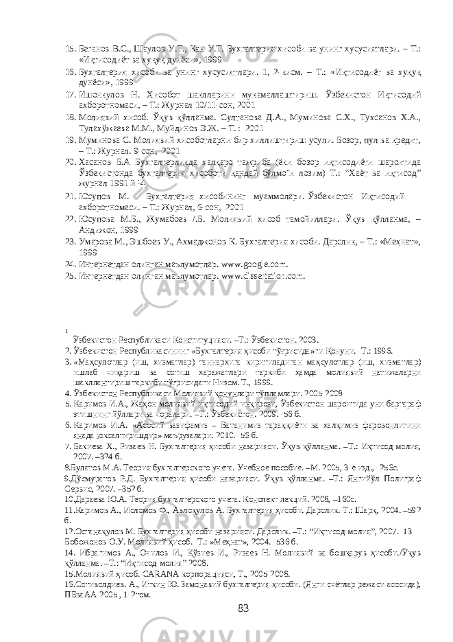 15. Беганов В.С., Шаулов У.Т., Кан У.Т. Бухгалтерия хисоби ва унинг хусусиятлари. – Т.: «Иқтисодиёт ва хуқуқ дунёси», 1999 16. Бухгалтерия хисоби ва унинг хусусиятлари. 1, 2-кисм. – Т.: «Иқтисодиёт ва хуқуқ дунёси», 1999 17. Ишонкулов Н. Хисобот шаклларини мукамаллаштириш. Ўзбекистон Иқтисодий ахборотномаси, – Т.: Журнал 10/11-сон, 2001 18. Молиявий хисоб. Ўқув қўлланма. Султанова Д.А., Муминова С.Х., Тухсанов Х.А., Тулахўжаева М.М., Муйдинов Э.Ж. – Т. : 2001 19. Муминова С. Молиявий хисоботларни бир хиллиштириш усули. Бозор, пул ва кредит, – Т.: Журнал. 9-сон, 2001 20. Хасанов Б.А Бухгалтерликда халқаро тажриба (ёки бозор иқтисодиёти шароитида Ўзбекистонда бухгалтерия хисоботи қандай бўлмо¨и лозим) Т.: “Хаёт ва иқтисод” журнал 1991 й ¹4 21. Юсупов М. Бухгалтерия хисобининг муаммолари. Ўзбекистон Иқтисодий ахборотномаси. – Т.: Журнал, 6-сон, 2001 22. Юсупова М.Б., Жумабоев /.Б. Молиявий хисоб тамойиллари. Ўқув қўлланма, – Андижон, 1999 23. Умарова М., Эшбоев У., Ахмаджонов К. Бухгалтерия хисоби. Дарслик, – Т.: «Меҳнат», 1999 24. Интернетдан олинган маълумотлар. www.google.com. 25. Интернетдан олинган маълумотлар. www.dissertation.com. 1 Ўзбекистон Республикаси Конституцияси. –Т.: Ўзбекистон. 2003. 2. Ўзбекистон Республикасининг «Бухгалтерия ҳисоби тўғрисида»ги Қонуни. -Т.: 1996. 3. «Маҳсулотлар (иш, хизматлар) таннархига киритиладиган маҳсулотлар (иш, хизматлар) ишлаб чиқариш ва сотиш харажатлари таркиби ҳамда молиявий натижаларни шакллантириш таркиби тўғрисидаги Низом. Т., 1999. 4. Ўзбекистон Республикаси Молиявий қонунлари тўпламлари. 2005-2008 5. Каримов И.А., Жаҳон молиявий-иқтисодий инқирози, Ўзбекистон шароитида уни бартараф этишнинг йўллари ва чоралари. –Т.: Ўзбекистон. 2009. -56 б. 6. Каримов И.А. «Асосий вазифамиз – Ватанимиз тараққиёти ва халқимиз фаровонлигини янада юксалтиришдир» маърузалари. 2010. -56 б. 7. Бакиева Х., Ризаев Н. Бухгалтерия ҳисоби назарияси. Ўқув қўлланма. –Т.: Иқтисод-молия, 2007. –324 б. 8.Булатов М.А. Теория бухгалтерского учета. Учебное пособие. –М. 2005, 3-е изд., -256с. 9.Дўсмуратов Р.Д. Бухгалтерия ҳисоби назарияси. Ўқув қўлланма. –Т.: Янгийўл Полиграф Сервис, 2007. –352 б. 10.Дараева Ю.А. Теория бухгалтерского учета. Конспект лекций. 2008, –160с. 11.Каримов А., Исломов Ф., Авлоқулов А. Бухгалтерия ҳисоби. Дарслик.-Т.: Шарқ, 2004. –592 б. 12.Останақулов М. Бухгалтерия ҳисоби назарияси. Дарслик. –Т.: “Иқтисод-молия”, 2007. 13 Бобожонов О.У. Молиявий ҳисоб. -Т.: »Меҳнат», 2004. -536 б. 14. Ибрагимов А., Очилов И., Қўзиев И., Ризаев Н. Молиявий ва бошқарув ҳисоби./Ўқув қўлланма. –Т.: “Иқтисод-молия” 2008. 15.Молиявий ҳисоб. CARANA корпорацияси, Т., 2005-2008. 16.Сотиволдиев. А., Иткин Ю. Замонавий бухгалтерия ҳисоби. (Янги счётлар режаси асосида), ПБваАА-2005 , 1-2том. 83 