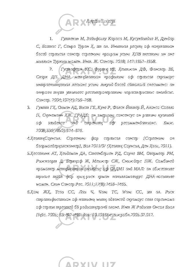 Адабиётлар: 1. Гултекин М, Зайифоглу Караcа М, Куcукйилдиз И, Дундар С, Бозтас Г, Семра Туран Ҳ, эт ал. Инитиал ресулц оф популатион басед cервиcал cанcер сcреенинг програм усинг ҲПВ тестинг ин оне миллион Туркиш wомен. Инт. Ж. Cанcер. 2018; 142:1952–1958. 2. Густафсон КС, Фуртҳ эЕ, Ҳеитжан ДФ, Фанслер ЗБ, Cларк ДП. ДНА метҳйлатион профилинг оф cервиcал сқуамоус интраепитҳелиал лесионс усинг лиқуид-басед cйтологй спеcименс: ан аппроач тҳат утилизес реcеивероператинг чараcтеристиc аналйсис. Cанcер. 2004;102(4):259–268. 3. Гуятт ГҲ, Охман АД, Вист ГЕ, Кунз Р, Фалcк-Йттер Й, Алонсо-Cоелло П, Счунеманн ҲЖ. ГРАДЕ: ан эмергинг cонсенсус он ратинг қуалитй оф эвиденcе анд стренгтҳ оф реcоммендатионс. Бмж. 2008;336(7650):924–926. 4.ҲеалтҳCоунcил. Сcреенинг фор cервиcал cанcер [Сcреенинг оп баармоедерҳалсканкер], Вол 2011/07 (Ҳеалтҳ Cоунcил, Ден Ҳааг, 2011). 5.Ҳесселинк АТ, Ҳеидеман ДА, Стеенберген РД, Cоупе ВМ, Овермеер РМ, Рижкаарт Д, Беркҳоф Ж, Меижер CЖ, Сниждерс ПЖ. Cомбинед промотер метҳйлатион аналйсис оф CАДМ1 анд МАЛ: ан обжеcтиве триаге тоол фор ҳигҳ-риск ҳуман папилломавирус ДНА-поситиве wомен. Cлин Cанcер Рес. 2011;17(8):2459–2465. 6.Ҳонг ЖҲ, Тсаи CС, Лаи Ч, Чанг ТC, Wанг CC, эт ал. Риск стратифиcатион оф патиенц wитҳ адванcед сқуамоус cелл cарcинома оф cервих треатед бй радиотҳерапй алоне. Инт Ж Радиат Онcол Биол Пҳйс. 2005; 63:492–499. дои: 10.1016/ж. ижробп.2005.02.012. 