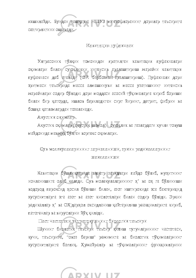 яхшилайди. Бундан ташқари, НШУЗ микрофлоранинг дорилар таъсирига сезгирлигини оширади. Кавитация пуфакчаси Ултрасоник тўлқин томонидан яратилган кавитация пуфакчалари оқимлари билан суюқликни интенсив аралаштириш жараёни кавитация пуфакчаси деб аталади (ФР. барботаге -аралаштириш). Пуфакчали дори эритмаси таъсирида масса алмашинуви ва масса узатишнинг интенсив жараёнлари содир бўлади: дори моддаси асосий тўқималарга кириб бориши билан бир қаторда, ишлов бериладиган сирт йиринг, детрит, фибрин ва бошқа қатламлардан тозаланади. Акустик оқимлар Акустик оқимлар (акустик шамол) - суюқлик ва газлардаги кучли товуш майдонида мавжуд бўлган вортекс оқимлари. Сув молекулаларининг парчаланиши, эркин радикалларнинг шаклланиши Кавитация бўшлиқларида электр зарядлари пайдо бўлиб, муҳитнинг ионланишига олиб келади. Сув молекулаларининг ҳ + ва оҳ га бўлиниши водород пероксид ҳосил бўлиши билан, азот иштирокида эса бактерицид хусусиятларга эга азот ва азот кислоталари билан содир бўлади. Эркин радикаллар ҳ + ва ОҲ - дарҳол оксидланиш-қайтарилиш реакцияларига кириб, патогенлар ва вирусларни йўқ қилади. Паст частотали ултратовушнинг биологик таъсири Шунинг биологик таъсири таъсир қилиш тугунларининг частотаси, кучи, таъсирига, &#34;овоз бериш&#34; режимига ва биологик тўқималарнинг хусусиятларига боғлиқ. Ҳужайралар ва тўқималарнинг функцияларини 