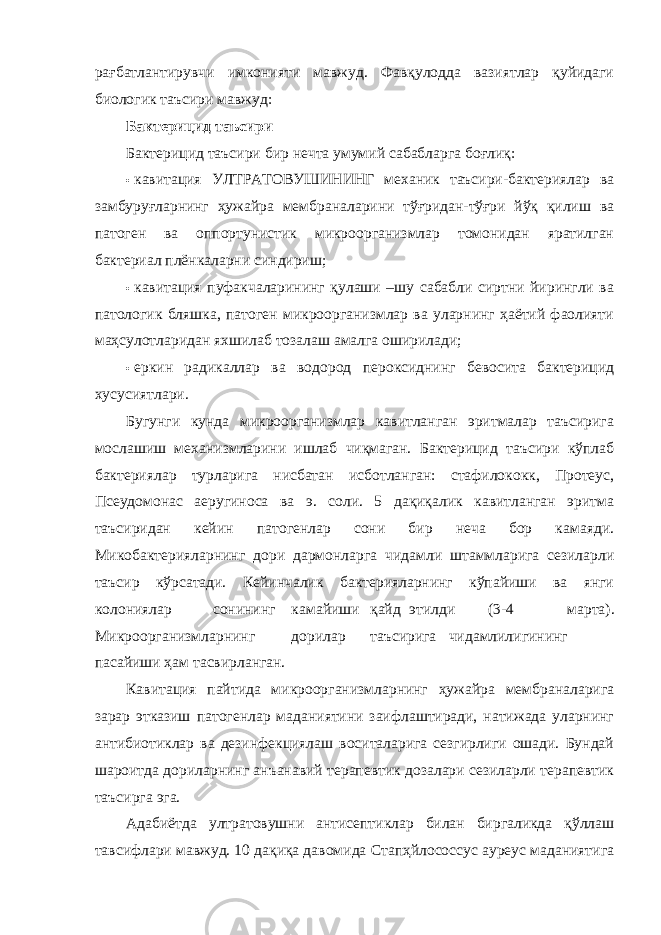 рағбатлантирувчи имконияти мавжуд. Фавқулодда вазиятлар қуйидаги биологик таъсири мавжуд: Бактерицид таъсири Бактерицид таъсири бир нечта умумий сабабларга боғлиқ: • кавитация УЛТРАТОВУШИНИНГ механик таъсири-бактериялар ва замбуруғларнинг ҳужайра мембраналарини тўғридан-тўғри йўқ қилиш ва патоген ва оппортунистик микроорганизмлар томонидан яратилган бактериал плёнкаларни синдириш; • кавитация пуфакчаларининг қулаши –шу сабабли сиртни йирингли ва патологик бляшка, патоген микроорганизмлар ва уларнинг ҳаётий фаолияти маҳсулотларидан яхшилаб тозалаш амалга оширилади; • еркин радикаллар ва водород пероксиднинг бевосита бактерицид хусусиятлари. Бугунги кунда микроорганизмлар кавитланган эритмалар таъсирига мослашиш механизмларини ишлаб чиқмаган. Бактерицид таъсири кўплаб бактериялар турларига нисбатан исботланган: стафилококк, Протеус, Псеудомонас аеругиноса ва э. cоли. 5 дақиқалик кавитланган эритма таъсиридан кейин патогенлар сони бир неча бор камаяди. Микобактерияларнинг дори дармонларга чидамли штаммларига сезиларли таъсир кўрсатади. Кейинчалик бактерияларнинг кўпайиши ва янги колониялар сонининг камайиши қайд этилди (3-4 марта). Микроорганизмларнинг дорилар таъсирига чидамлилигининг пасайиши ҳам тасвирланган. Кавитация пайтида микроорганизмларнинг ҳужайра мембраналарига зарар этказиш патогенлар маданиятини заифлаштиради, натижада уларнинг антибиотиклар ва дезинфекциялаш воситаларига сезгирлиги ошади. Бундай шароитда дориларнинг анъанавий терапевтик дозалари сезиларли терапевтик таъсирга эга. Адабиётда ултратовушни антисептиклар билан биргаликда қўллаш тавсифлари мавжуд. 10 дақиқа давомида Стапҳйлоcоccус ауреус маданиятига 