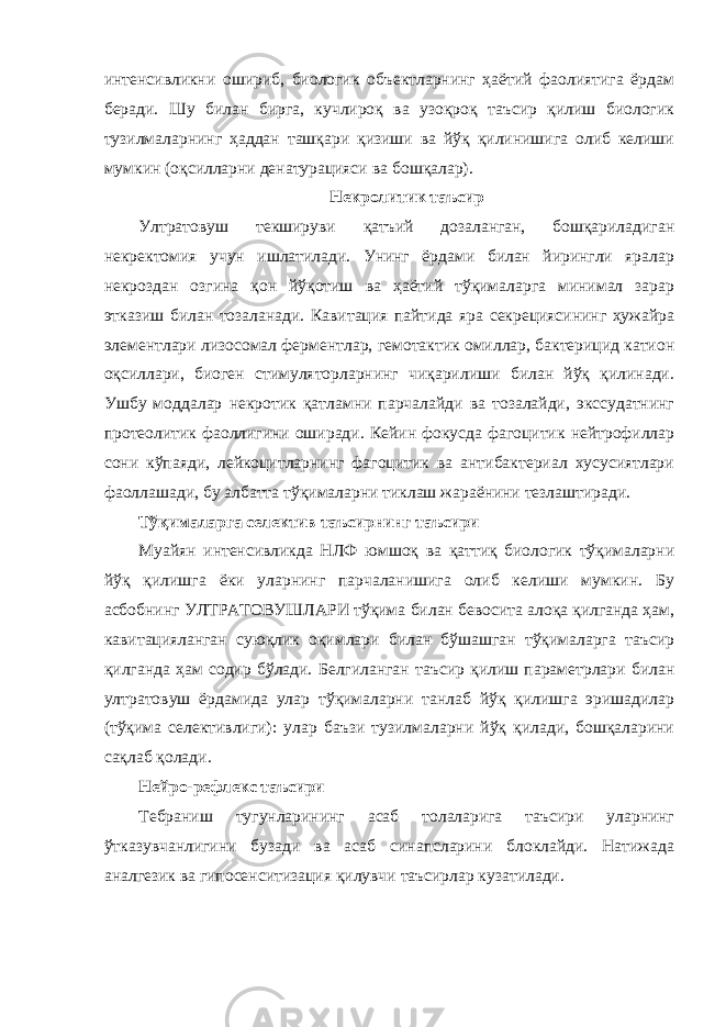 интенсивликни ошириб, биологик объектларнинг ҳаётий фаолиятига ёрдам беради. Шу билан бирга, кучлироқ ва узоқроқ таъсир қилиш биологик тузилмаларнинг ҳаддан ташқари қизиши ва йўқ қилинишига олиб келиши мумкин (оқсилларни денатурацияси ва бошқалар). Некролитик таъсир Ултратовуш текшируви қатъий дозаланган, бошқариладиган некректомия учун ишлатилади. Унинг ёрдами билан йирингли яралар некроздан озгина қон йўқотиш ва ҳаётий тўқималарга минимал зарар этказиш билан тозаланади. Кавитация пайтида яра секрециясининг ҳужайра элементлари лизосомал ферментлар, гемотактик омиллар, бактерицид катион оқсиллари, биоген стимуляторларнинг чиқарилиши билан йўқ қилинади. Ушбу моддалар некротик қатламни парчалайди ва тозалайди, экссудатнинг протеолитик фаоллигини оширади. Кейин фокусда фагоцитик нейтрофиллар сони кўпаяди, лейкоцитларнинг фагоцитик ва антибактериал хусусиятлари фаоллашади, бу албатта тўқималарни тиклаш жараёнини тезлаштиради. Тўқималарга селектив таъсирнинг таъсири Муайян интенсивликда НЛФ юмшоқ ва қаттиқ биологик тўқималарни йўқ қилишга ёки уларнинг парчаланишига олиб келиши мумкин. Бу асбобнинг УЛТРАТОВУШЛАРИ тўқима билан бевосита алоқа қилганда ҳам, кавитацияланган суюқлик оқимлари билан бўшашган тўқималарга таъсир қилганда ҳам содир бўлади. Белгиланган таъсир қилиш параметрлари билан ултратовуш ёрдамида улар тўқималарни танлаб йўқ қилишга эришадилар (тўқима селективлиги): улар баъзи тузилмаларни йўқ қилади, бошқаларини сақлаб қолади. Нейро-рефлекс таъсири Тебраниш тугунларининг асаб толаларига таъсири уларнинг ўтказувчанлигини бузади ва асаб синапсларини блоклайди. Натижада аналгезик ва гипосенситизация қилувчи таъсирлар кузатилади. 