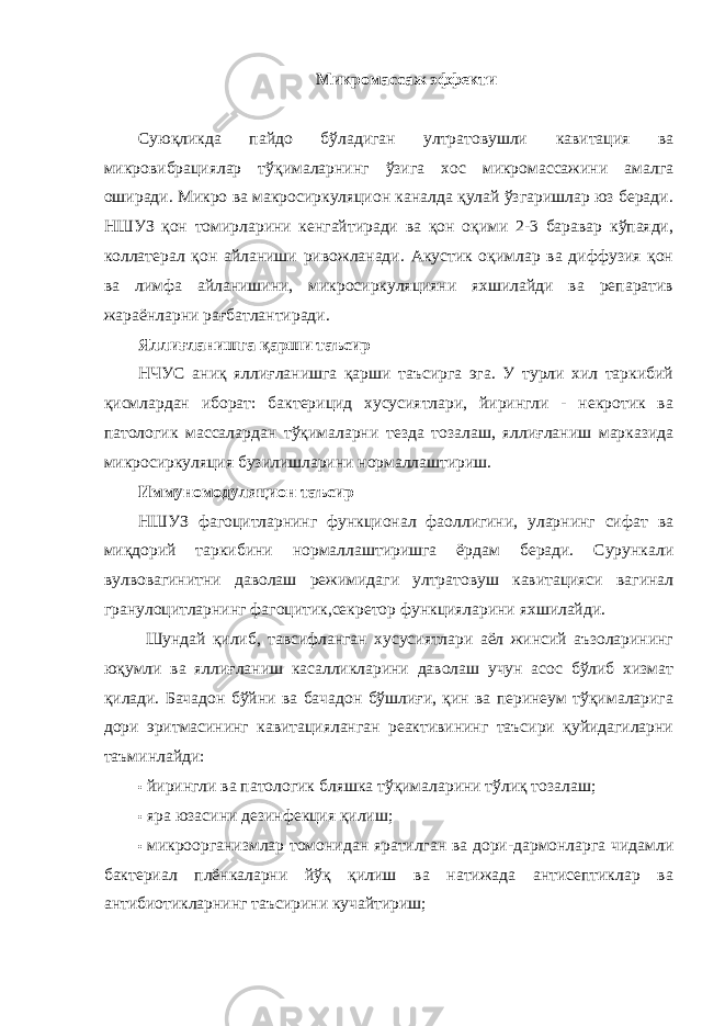 Микромассаж эффекти Суюқликда пайдо бўладиган ултратовушли кавитация ва микровибрациялар тўқималарнинг ўзига хос микромассажини амалга оширади. Микро ва макросиркуляцион каналда қулай ўзгаришлар юз беради. НШУЗ қон томирларини кенгайтиради ва қон оқими 2-3 баравар кўпаяди, коллатерал қон айланиши ривожланади. Акустик оқимлар ва диффузия қон ва лимфа айланишини, микросиркуляцияни яхшилайди ва репаратив жараёнларни рағбатлантиради. Яллиғланишга қарши таъсир НЧУС аниқ яллиғланишга қарши таъсирга эга. У турли хил таркибий қисмлардан иборат: бактерицид хусусиятлари, йирингли - некротик ва патологик массалардан тўқималарни тезда тозалаш, яллиғланиш марказида микросиркуляция бузилишларини нормаллаштириш. Иммуномодуляцион таъсир НШУЗ фагоцитларнинг функционал фаоллигини, уларнинг сифат ва миқдорий таркибини нормаллаштиришга ёрдам беради. Сурункали вулвовагинитни даволаш режимидаги ултратовуш кавитацияси вагинал гранулоцитларнинг фагоцитик,секретор функцияларини яхшилайди. Шундай қилиб, тавсифланган хусусиятлари аёл жинсий аъзоларининг юқумли ва яллиғланиш касалликларини даволаш учун асос бўлиб хизмат қилади. Бачадон бўйни ва бачадон бўшлиғи, қин ва перинеум тўқималарига дори эритмасининг кавитацияланган реактивининг таъсири қуйидагиларни таъминлайди: • йирингли ва патологик бляшка тўқималарини тўлиқ тозалаш; • яра юзасини дезинфекция қилиш; • микроорганизмлар томонидан яратилган ва дори-дармонларга чидамли бактериал плёнкаларни йўқ қилиш ва натижада антисептиклар ва антибиотикларнинг таъсирини кучайтириш; 