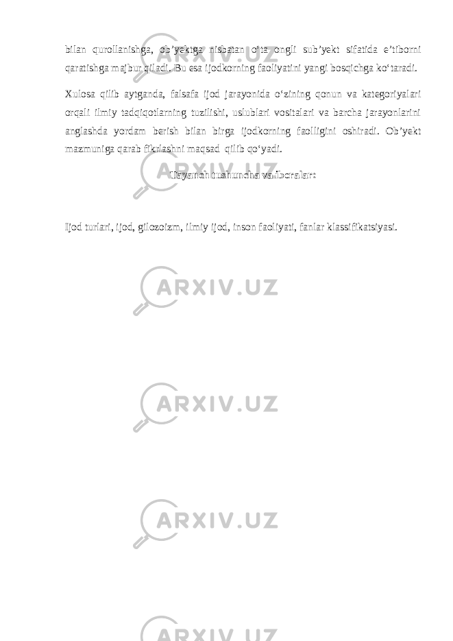 bilan qurollanishga, ob’yektga nisbatan o‘ta ongli sub’yekt sifatida e’tiborni qaratishga majbur qiladi. Bu esa ijodkorning faoliyatini yangi bosqichga ko‘taradi. Xulosa qilib aytganda, falsafa ijod jarayonida o‘zining qonun va kategoriyalari orqali ilmiy tadqiqotlarning tuzilishi, uslublari vositalari va barcha jarayonlarini anglashda yordam berish bilan birga ijodkorning faolligini oshiradi. Ob’yekt mazmuniga qarab fikrlashni maqsad qilib qo‘yadi. Tayanch tushuncha va iboralar: Ijod turlari, ijod, gilozoizm, ilmiy ijod, inson faoliyati, fanlar klassifikatsiyasi. 