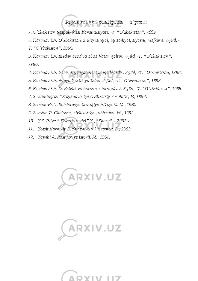 Foydalanilgan adabiyotlar r о `yxati: 1. О `zbekiston Respublikasi Konstitusiyasi. -T. “ О `zbekiston”, 2009 2. Karimov I.A. О `zbekiston: milliy istiqlol, iqtisodiyot, siyosat, mafkura. 1-jild, - T. “ О `zbekiston”, 1996. 3. Karimov I.A. Bizdan ozod va obod Vatan qolsin. 2-jild, -T. “ О `zbekiston”, 1996. 4. Karimov I.A. Vatan sajdagoh kabi muqaddasdir. 3-jild, -T. “ О `zbekiston, 1996. 5. Karimov I.A. Bunyodkorlik y о `lidan. 4-jild, -T. “ О `zbekiston”, 1996. 6. Karimov I.A. Xavfsizlik va barqaror taraqqiyot. 6-jild, -T. “ О `zbekiston”, 1998. 7. S. Xantington “Stopknoveniye sivilizatsiy ? // Polis, M, 1994. 8. SemenovY.N. Sotsialnaya filosofiya A.Toynbi. M., 1980. 9. Sorokin P. Chelovek, sivilizatsiya, obhestvo. M., 1992. 10. T.S. Pilye “ Falsafa tarixi” T., “Sharq” – 2002 y. 11. Tatsit Korneliy Sochineniya v 2-x tomax. L., 1969. 12. Toynbi A. Postijeniye istorii. M., 1991. 