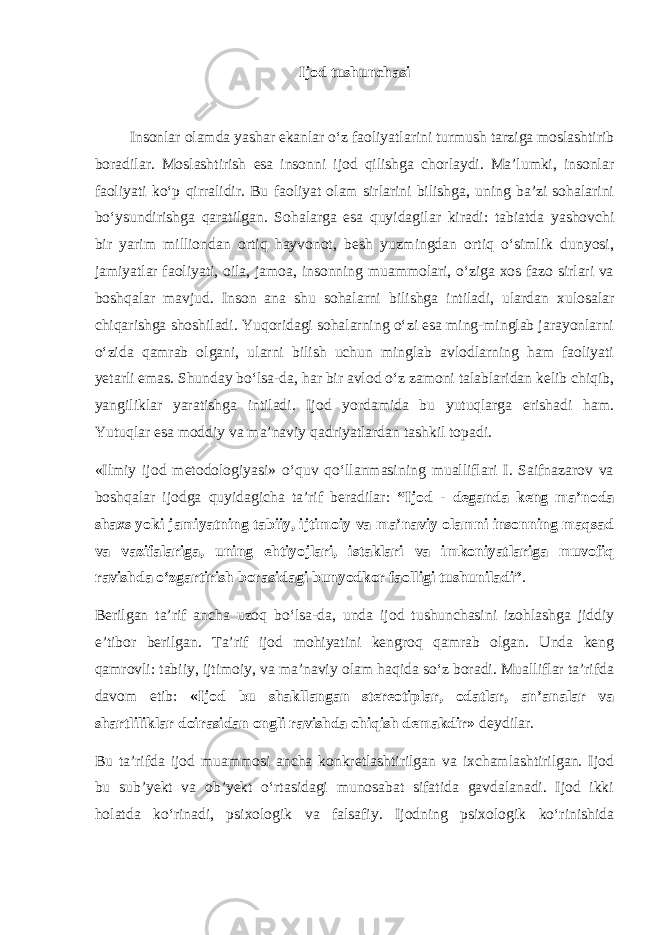 Ijod tushunchasi Insonlar olamda yashar ekanlar o‘z faoliyatlarini turmush tarziga moslashtirib boradilar. Moslashtirish esa insonni ijod qilishga chorlaydi. Ma’lumki, insonlar faoliyati ko‘p qirralidir. Bu faoliyat olam sirlarini bilishga, uning ba’zi sohalarini bo‘ysundirishga qaratilgan. Sohalarga esa quyidagilar kiradi: tabiatda yashovchi bir yarim milliondan ortiq hayvonot, besh yuzmingdan ortiq o‘simlik dunyosi, jamiyatlar faoliyati, oila, jamoa, insonning muammolari, o‘ziga xos fazo sirlari va boshqalar mavjud. Inson ana shu sohalarni bilishga intiladi, ulardan xulosalar chiqarishga shoshiladi. Yuqoridagi sohalarning o‘zi esa ming-minglab jarayonlarni o‘zida qamrab olgani, ularni bilish uchun minglab avlodlarning ham faoliyati yetarli emas. Shunday bo‘lsa-da, har bir avlod o‘z zamoni talablaridan kelib chiqib, yangiliklar yaratishga intiladi. Ijod yordamida bu yutuqlarga erishadi ham. Yutuqlar esa moddiy va ma’naviy qadriyatlardan tashkil topadi. «Ilmiy ijod metodologiyasi» o‘quv qo‘llanmasining mualliflari I. Saifnazarov va boshqalar ijodga quyidagicha ta’rif beradilar: “Ijod - deganda keng ma’noda shaxs yoki jamiyatning tabiiy, ijtimoiy va ma’naviy olamni insonning maqsad va vazifalariga, uning ehtiyojlari, istaklari va imkoniyatlariga muvofiq ravishda o‘zgartirish borasidagi bunyodkor faolligi tushuniladi” . Berilgan ta’rif ancha uzoq bo‘lsa-da, unda ijod tushunchasini izohlashga jiddiy e’tibor berilgan. Ta’rif ijod mohiyatini kengroq qamrab olgan. Unda keng qamrovli: tabiiy, ijtimoiy, va ma’naviy olam haqida so‘z boradi. Mualliflar ta’rifda davom etib: «Ijod bu shakllangan stereotiplar, odatlar, an’analar va shartliliklar doirasidan ongli ravishda chiqish demakdir» deydilar. Bu ta’rifda ijod muammosi ancha konkretlashtirilgan va ixchamlashtirilgan. Ijod bu sub’yekt va ob’yekt o‘rtasidagi munosabat sifatida gavdalanadi. Ijod ikki holatda ko‘rinadi, psixologik va falsafiy. Ijodning psixologik ko‘rinishida 