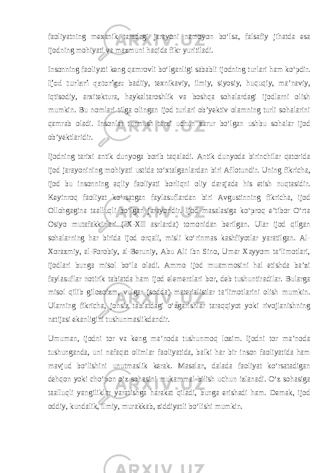 faoliyatning mexanik tarzdagi jarayoni namoyon bo‘lsa, falsafiy jihatda esa ijodning mohiyati va mazmuni haqida fikr yuritiladi. Insonning faoliyati keng qamrovli bo‘lganligi sababli ijodning turlari ham ko‘pdir. Ijod turlari qatoriga : badiiy, texnikaviy, ilmiy, siyosiy, huquqiy, ma’naviy, iqtisodiy, arxitektura, haykaltaroshlik va boshqa sohalardagi ijodlarni olish mumkin. Bu nomlari tilga olingan ijod turlari ob’yektiv olamning turli sohalarini qamrab oladi. Insonlar turmush tarzi uchun zarur bo‘lgan ushbu sohalar ijod ob’yektlaridir. Ijodning tarixi antik dunyoga borib taqaladi. Antik dunyoda birinchilar qatorida ijod jarayonining mohiyati ustida to‘xtalganlardan biri Aflotundir. Uning fikricha, ijod bu insonning aqliy faoliyati borliqni oliy darajada his etish nuqtasidir. Keyinroq faoliyat ko‘rsatgan faylasuflardan biri Avgustinning fikricha, ijod Ollohgagina taalluqli bo‘lgan jarayondir. Ijod masalasiga ko‘proq e’tibor O‘rta Osiyo mutafakkirlari (IX-XII asrlarda) tomonidan berilgan. Ular ijod qilgan sohalarning har birida ijod orqali, misli ko‘rinmas kashfiyotlar yaratilgan. Al- Xorazmiy, al-Forobiy, al-Beruniy, Abu Ali ibn Sino, Umar Xayyom ta’limotlari, ijodlari bunga misol bo‘la oladi. Ammo ijod muammosini hal etishda ba’zi faylasuflar notirik tabiatda ham ijod elementlari bor, deb tushuntiradilar. Bularga misol qilib gilozoizm, vulgar (sodda) materialistlar ta’limotlarini olish mumkin. Ularning fikricha, jonsiz tabiatdagi o‘zgarishlar taraqqiyot yoki rivojlanishning natijasi ekanligini tushunmaslikdandir. Umuman, ijodni tor va keng ma’noda tushunmoq lozim. Ijodni tor ma’noda tushunganda, uni nafaqat olimlar faoliyatida, balki har bir inson faoliyatida ham mavjud bo‘lishini unutmaslik kerak. Masalan, dalada faoliyat ko‘rsatadigan dehqon yoki cho‘pon o‘z sohasini mukammal bilish uchun izlanadi. O‘z sohasiga taalluqli yangiliklar yaratishga harakat qiladi, bunga erishadi ham. Demak, ijod oddiy, kundalik, ilmiy, murakkab, ziddiyatli bo‘lishi mumkin. 