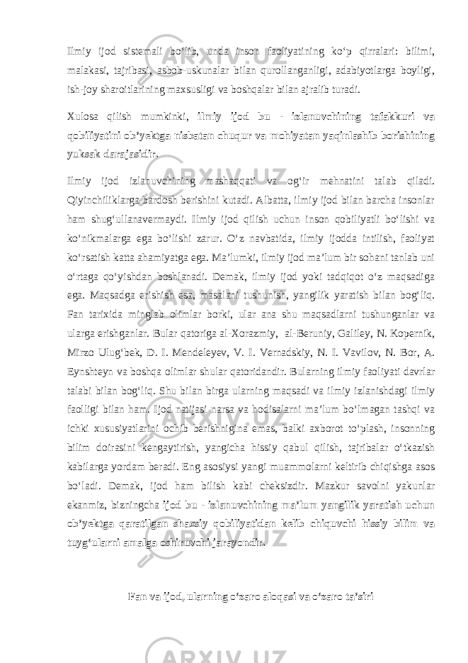 Ilmiy ijod sistemali bo‘lib, unda inson faoliyatining ko‘p qirralari: bilimi, malakasi, tajribasi, asbob-uskunalar bilan qurollanganligi, adabiyotlarga boyligi, ish-joy sharoitlarining maxsusligi va boshqalar bilan ajralib turadi. Xulosa qilish mumkinki, ilmiy ijod bu - izlanuvchining tafakkuri va qobiliyatini ob’yektga nisbatan chuqur va mohiyatan yaqinlashib borishining yuksak darajasidir. Ilmiy ijod izlanuvchining mashaqqati va og‘ir mehnatini talab qiladi. Qiyinchiliklarga bardosh berishini kutadi. Albatta, ilmiy ijod bilan barcha insonlar ham shug‘ullanavermaydi. Ilmiy ijod qilish uchun inson qobiliyatli bo‘lishi va ko‘nikmalarga ega bo‘lishi zarur. O‘z navbatida, ilmiy ijodda intilish, faoliyat ko‘rsatish katta ahamiyatga ega. Ma’lumki, ilmiy ijod ma’lum bir sohani tanlab uni o‘rtaga qo‘yishdan boshlanadi. Demak, ilmiy ijod yoki tadqiqot o‘z maqsadiga ega. Maqsadga erishish esa, masalani tushunish, yangilik yaratish bilan bog‘liq. Fan tarixida minglab olimlar borki, ular ana shu maqsadlarni tushunganlar va ularga erishganlar. Bular qatoriga al-Xorazmiy, al-Beruniy, Galiley, N. Kopernik, Mirzo Ulug‘bek, D. I. Mendeleyev, V. I. Vernadskiy, N. I. Vavilov, N. Bor, A. Eynshteyn va boshqa olimlar shular qatoridandir. Bularning ilmiy faoliyati davrlar talabi bilan bog‘liq. Shu bilan birga ularning maqsadi va ilmiy izlanishdagi ilmiy faolligi bilan ham. Ijod natijasi narsa va hodisalarni ma’lum bo‘lmagan tashqi va ichki xususiyatlarini ochib berishnigina emas, balki axborot to‘plash, insonning bilim doirasini kengaytirish, yangicha hissiy qabul qilish, tajribalar o‘tkazish kabilarga yordam beradi. Eng asosiysi yangi muammolarni keltirib chiqishga asos bo‘ladi. Demak, ijod ham bilish kabi cheksizdir. Mazkur savolni yakunlar ekanmiz, bizningcha ijod bu - izlanuvchining ma’lum yangilik yaratish uchun ob’yektga qaratilgan shaxsiy qobiliyatidan kelib chiquvchi hissiy bilim va tuyg‘ularni amalga oshiruvchi jarayondir. Fan va ijod, ularning o‘zaro aloqasi va o‘zaro ta’siri 