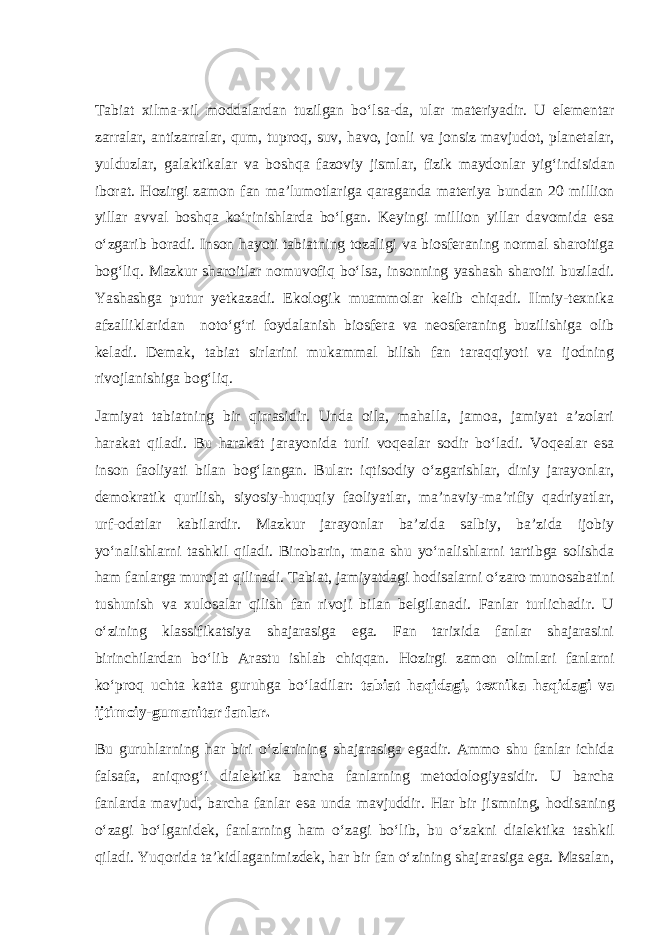 Tabiat xilma-xil moddalardan tuzilgan b o‘ lsa - da, ular materiyadir. U elementar zarralar, antizarralar, q um, tupro q , suv, h avo, jonli va jonsiz mavjudot, planetalar, yulduzlar, galaktikalar va bosh q a fazoviy jismlar, fizik maydonlar yi g‘ indisidan iborat. H ozirgi zamon fan ma’lumotlariga q araganda materiya bundan 20 million yillar avval bosh qa k o‘ rinishlarda b o‘ lgan. Keyingi million yillar davomida esa o‘ zgarib boradi. Inson h a yo ti tabiatning tozaligi va biosferaning no r mal sharoitiga bo g‘ li q . Mazkur sharoitlar nomuvofiq bo‘lsa, insonning yashash sharoiti buziladi. Yashashga putur yetkazadi. Ekologik muammolar kelib chiqadi. Ilmiy-texnika afzalliklaridan noto‘g‘ri foydalanish biosfera va neosferaning buzilishiga olib keladi. Demak, tabiat sirlarini mukammal bilish fan taraqqiyoti va ijodning rivojlanishiga bog‘liq. Jamiyat tabiatning bir qirrasidir. Unda oila, mahalla, jamoa, jamiyat a’zolari harakat qiladi. Bu harakat jarayonida turli voqealar sodir bo‘ladi. Voqealar esa inson faoliyati bilan bog‘langan. Bular: iqtisodiy o‘zgarishlar, diniy jarayonlar, demokratik qurilish, siyosiy-huquqiy faoliyatlar, ma’naviy-ma’rifiy qadriyatlar, urf-odatlar kabilardir. Mazkur jarayonlar ba’zida salbiy, ba’zida ijobiy yo‘nalishlarni tashkil qiladi. Binobarin, mana shu yo‘nalishlarni tartibga solishda ham fanlarga murojat qilinadi. Tabiat, jamiyatdagi hodisalarni o‘zaro munosabatini tushunish va xulosalar qilish fan rivoji bilan belgilanadi. Fanlar turlichadir. U o‘zining klassifikatsiya shajarasiga ega. Fan tarixida fanlar shajarasini birinchilardan bo‘lib Arastu ishlab chiqqan. Hozirgi zamon olimlari fanlarni ko‘proq uchta katta guruhga bo‘ladilar: tabiat haqidagi, texnika haqidagi va ijtimoiy-gumanitar fanlar. Bu guru h larni ng h ar biri o‘ zlarining shajarasiga egadir. Ammo shu fanlar ichida falsafa, ani q ro g‘ i dialektika barcha fanlarning metodologiyasidir. U ba r cha fanlarda mavjud, barcha fanlar esa unda mavjuddir. H ar bir jismning, h odisaning o‘ zagi b o‘ lganidek, fanlarning h am o‘ zagi b o‘ lib, bu o‘ zakni dialektika tashkil q iladi. Yu q orida ta’kidlaganimizdek, h ar bir fan o‘ zining shajarasiga ega. Masalan, 