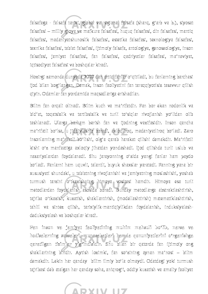 falsafa ga - falsafa tarixi , global va regional falsafa (shar q , g‘ arb va b.) , si yo sat falsafasi – milliy g‘ oya va mafkura falsafasi, h u q u q falsafasi, din falsafasi, manti q falsafasi, madaniyatshunoslik falsafasi, estetika falsafasi, texnologiya falsafasi, texnika falsafasi, tabiat falsafasi, ijtimoiy falsafa, antologiya, genoseologiya, inson falsafasi, jamiyat falsafasi, fan falsafasi, q adriyatlar falsafasi, ma’naviyat, i q tisodi yo t falsafasi va bosh q alar kiradi . Hozirgi zamonda dunyoda 2000 dan ortiq fanlar o‘qitiladi, bu fanlarning barchasi ijod bilan bog‘langan. Demak, inson faoliyatini fan taraqqiyotisiz tasavvur qilish qiyin. Odamlar fan yordamida maqsadlariga erishadilar. Bilim fan orqali olinadi. Bilim kuch va ma’rifatdir. Fan bor ekan nodonlik va bid’at, toqatsizlik va tartibsizlik va turli to‘siqlar rivojlanish yo‘lidan olib tashlanadi. Ularga barham berish fan va ijodning vazifasidir. Inson qancha ma’rifatli bo‘lsa, u jiddiylashib boradi, axloqliroq, madaniyatliroq bo‘ladi. Zero insonlarning ma’rifatli bo‘lishi, olg‘a qarab harakat qilishi demakdir. Ma’rifatli kishi o‘z manfaatiga axloqiy jihatdan yondashadi. Ijod qilishda turli uslub va nazariyalardan foydalanadi. Shu jarayonning o‘zida yangi fanlar ham paydo bo‘ladi. Fanlarni ham uquvli, talantli, buyuk shaxslar yaratadi. Fanning yana bir xususiyati shundaki, u tabiatning rivojlanishi va jamiyatning moslashishi, yashab turmush tarzini o‘tkazishning himoya vositasi hamdir. Himoya esa turli metodlardan foydalanish asosida boradi. Bunday metodlarga abstraktlashtirish, tajriba o‘tkazish, kuzatish, shakllantirish, (modellashtirish) matematiklashtirish, tahlil va sintez qilish, tarixiylik-mantiqiylikdan foydalanish, induksiyalash- deduksiyalash va boshqalar kiradi. Fan inson va jamiyat faoliyatining muhim mahsuli bo‘lib, narsa va hodisalarning xossalari, munosabatlari hamda qonuniyatlarini o‘rganishga qaratilgan tizimlar yig‘indisidir. Shu bilan bir qatorda fan ijtimoiy ong shakllarining biridir. Aytish lozimki, fan so‘zining aynan ma’nosi – bilim demakdir. Lekin har qanday bilim ilmiy bo‘la olmaydi. Odatdagi yoki turmush tajribasi deb atalgan har qanday soha, aniqrog‘i, oddiy kuzatish va amaliy faoliyat 