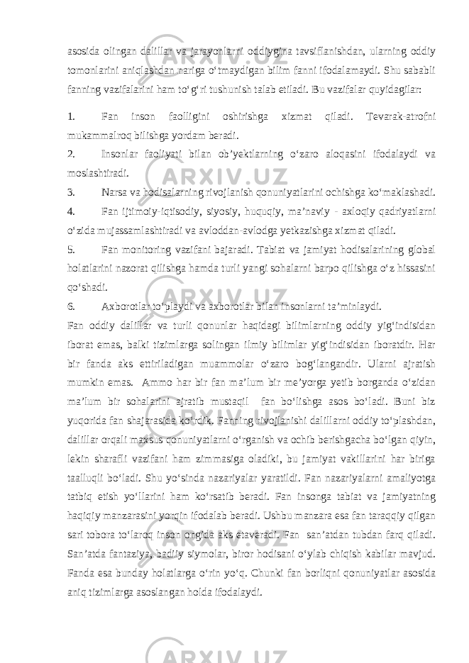 asosida olingan dalillar va jarayonlarni oddiygina tavsiflanishdan, ularning oddiy tomonlarini aniqlashdan nariga o‘tmaydigan bilim fanni ifodalamaydi. Shu sababli fanning vazifalarini ham to‘g‘ri tushunish talab etiladi. Bu vazifalar quyidagilar: 1. Fan inson faolligini oshirishga xizmat qiladi. Tevarak-atrofni mukammalroq bilishga yordam beradi. 2. Insonlar faoliyati bilan ob’yektlarning o‘zaro aloqasini ifodalaydi va moslashtiradi. 3. Narsa va hodisalarning rivojlanish qonuniyatlarini ochishga ko‘maklashadi. 4. Fan ijtimoiy-iqtisodiy, siyosiy, huquqiy, ma’naviy - axloqiy qadriyatlarni o‘zida mujassamlashtiradi va avloddan-avlodga yetkazishga xizmat qiladi. 5. Fan monitoring vazifani bajaradi. Tabiat va jamiyat hodisalarining global holatlarini nazorat qilishga hamda turli yangi sohalarni barpo qilishga o‘z hissasini qo‘shadi. 6. Axborotlar to‘playdi va axborotlar bilan insonlarni ta’minlaydi. Fan oddiy dalillar va turli qonunlar haqidagi bilimlarning oddiy yig‘indisidan iborat emas, balki tizimlarga solingan ilmiy bilimlar yig‘indisidan iboratdir. Har bir fanda aks ettiriladigan muammolar o‘zaro bog‘langandir. Ularni ajratish mumkin emas. Ammo har bir fan ma’lum bir me’yorga yetib borganda o‘zidan ma’lum bir sohalarini ajratib mustaqil fan bo‘lishga asos bo‘ladi. Buni biz yuqorida fan shajarasida ko‘rdik. Fanning rivojlanishi dalillarni oddiy to‘plashdan, dalillar orqali maxsus qonuniyatlarni o‘rganish va ochib berishgacha bo‘lgan qiyin, lekin sharafli vazifani ham zimmasiga oladiki, bu jamiyat vakillarini har biriga taalluqli bo‘ladi. Shu yo‘sinda nazariyalar yaratildi. Fan nazariyalarni amaliyotga tatbiq etish yo‘llarini ham ko‘rsatib beradi. Fan insonga tabiat va jamiyatning haqiqiy manzarasini yorqin ifodalab beradi. Ushbu manzara esa fan taraqqiy qilgan sari tobora to‘laroq inson ongida aks etaveradi. Fan san’atdan tubdan farq qiladi. San’atda fantaziya, badiiy siymolar, biror hodisani o‘ylab chiqish kabilar mavjud. Fanda esa bunday holatlarga o‘rin yo‘q. Chunki fan borliqni qonuniyatlar asosida aniq tizimlarga asoslangan holda ifodalaydi. 