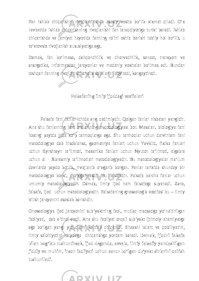 Fan ishlab chiqarishni rivojlantirishda asosiy vosita bo‘lib xizmat qiladi. O‘z navbatida ishlab chiqarishning rivojlanishi fan taraqqiyotiga turtki beradi. Ishlab chiqarishda va jamiyat hayotida fanning rolini oshib borishi tabiiy hol bo‘lib, u to‘xtovsiz rivojlanish xususiyatiga ega. Demak, fan bo‘lmasa, dehqonchilik va chorvachilik, sanoat, transport va energetika, informatsion jarayonlar va madaniy vositalar bo‘lmas edi. Bundan tashqari fanning rivojlanishi analiz sohalarini boyitadi, kengaytiradi. Falsafaning ilmiy ijoddagi vazifalari Falsafa fani fanlar ichida eng qadimiydir. Qolgan fanlar nisbatan yangidir. Ana shu fanlarning ham o‘zlarining metodologiyasi bor. Masalan, biologiya fani hozirgi paytda juda ko‘p tarmoqlarga ega. Shu tarmoqlar uchun darvinizm fani metodologiya deb hisoblansa, geometriya fanlari uchun Yevklid, fizika fanlari uchun Eynshteyn ta’limoti, mexanika fanlari uchun Nyuton ta’limoti, algebra uchun al - Xorazmiy ta’limotlari metodologiyadir. Bu metodologiyalar ma’lum davrlarda paydo bo‘lib, rivojlanib o‘zgarib borgan. Fanlar tarixida shunday bir metodologiya borki, u o‘zgarmasdir. Bu falsafadir. Falsafa barcha fanlar uchun umumiy metodologiyadir. Demak, ilmiy ijod ham falsafaga suyanadi. Zero, falsafa, ijod uchun metodologiyadir. Falsafaning gnoseologik vazifasi bu – ilmiy bilish jarayonini asoslab berishdir. Gnoseologiya ijod jarayonini sub’yektning faol, mutlaq maqsadga yo‘naltirilgan faoliyati, deb e’tirof etadi. Ana shu faoliyat orqali sub’yekt ijtimoiy ahamiyatga ega bo‘lgan yangi yutuqlarni keltirib chiqaradi. Shaxsni talant va qobiliyatini, ilmiy salohiyatini ro‘yobga chiqarishga yordam beradi. Demak, ijodni falsafa bilan bog‘lab tushuntirsak, ijod deganda, avvalo, ilmiy falsafiy yondashilgan jiddiy va muhim, inson faoliyati uchun zarur bo‘lgan ob’yekt sirlarini ochish tushuniladi . 