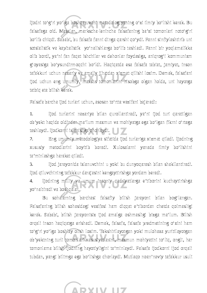 Ijodni to‘g‘ri yo‘lga boshqaruvchi metodologiyaning o‘zi ilmiy bo‘lishi kerak. Bu falsafaga oid. Masalan, markscha-lenincha falsafaning ba’zi tomonlari noto‘g‘ri bo‘lib chiqdi. Sababi, bu falsafa fanni dinga qarshi qo‘ydi. Fanni sinfiylashtirib uni sotsialistik va kapitalistik yo‘nalishlarga bo‘lib tashladi. Fanni bir yoqlamalikka olib bordi, ya’ni fan faqat ishchilar va dehonlar foydasiga, aniqrog‘i kommunizm g‘oyasiga bo‘ysundirmoqchi bo‘ldi. Haqiqatda esa falsafa tabiat, jamiyat, inson tafakkuri uchun nazariy va amaliy jihatdan xizmat qilishi lozim. Demak, falsafani ijod uchun eng umumiy, maxsus tomonlarini hisobga olgan holda, uni hayotga tatbiq eta bilish kerak. Falsafa barcha ijod turlari uchun, asosan to‘rtta vazifani bajaradi: 1. Ijod turlarini nazariya bilan qurollantiradi, ya’ni ijod turi qaratilgan ob’yekt haqida oldindan ma’lum mazmun va mohiyatga ega bo‘lgan fikrni o‘rtaga tashlaydi. Ijodkorni izlanishga chorlaydi. 2. Eng umumiy metodologiya sifatida ijod turlariga xizmat qiladi. Ijodning xususiy metodlarini boyitib boradi. Xulosalarni yanada ilmiy bo‘lishini ta’minlashga harakat qiladi. 3. Ijod jarayonida izlanuvchini u yoki bu dunyoqarash bilan shakllantiradi. Ijod qiluvchining tafakkur darajasini kengaytirishga yordam beradi. 4. Ijodning milliy va umum insoniy qadriyatlarga e’tiborini kuchaytirishga yo‘naltiradi va boshqalar. Bu sohalarning barchasi falsafiy bilish jarayoni bilan bog‘langan. Falsafaning bilish sohasidagi vazifasi ham diqqat e’tibordan chetda qolmasligi kerak. Sababi, bilish jarayonisiz ijod amalga oshmasligi bizga ma’lum. Bilish orqali inson haqiqatga erishadi. Demak, falsafa, falsafa predmetining o‘zini ham to‘g‘ri yo‘lga boshlay olish lozim. Tekshirilayotgan yoki mulohaza yuritilayotgan ob’yektning turli tomonlari xususiyatlarini, mazmun mohiyatini to‘liq, ongli, har tomonlama bilish ijodning hayotiyligini ta’minlaydi. Falsafa ijodkorni ijod orqali tubdan, yangi bilimga ega bo‘lishga chorlaydi. Mutlaqo noan’naviy tafakkur usuli 