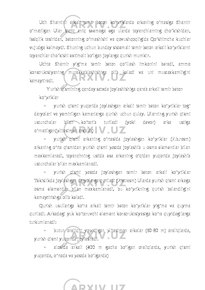 Uch Sharnirli arkali temir beton ko’priklarda arkaning o’rtasiga Sharnir o’rnatilgan Ular static aniq sxemaga ega ularda tayanchlarning cho’kishidan, issiqlik tasiridan, betonning o’rnashishi va qovushqoqligida Qo’shimcha kuchlar vujudga kelmaydi. Shuning uchun bunday sistemali temir beton arkali ko’priklarni tayanchlar cho’kishi extimoli bo’lgan joylarga qurish mumkin. Uchta Sharnir yig’ma temir beton qo’llash imkonini beradi, ammo konstruktsiyaning murakkablashishiga olib keladi va uni mustaxkamligini kamaytiradi. Yurish qismining qanday satxda joylashishiga qarab arkali temir beton ko’priklar • yurish qismi yuqorida joylashgan arkali temir beton ko’priklar tog’ daryolari va yemirilgan kamarlarga qurish uchun qulay. Ularning yurish qismi ustunchalar bilan ko’tarib turiladi (yoki devor) arka ustiga o’rnatilgan(plitasimon arkalar) • yurish qismi arkaning o’rtasida joylashgan ko’priklar (7.b.rasm) arkaning o’rta qismidan yurish qismi pastda joylashib u osma elementlar bilan maxkamlanadi, tayanchning ustida esa arkaning o’qidan yuqorida joylashib ustunchalar bilan maxkamlanadi. • yurish qismi pastda joylashgan temir beton arkali ko’priklar Tekislikda joylashgan daryolarga quriladi (7.v.rasm) Ularda yurish qismi arkaga osma elementlar bilan maxkamlanadi, bu ko’prikning qurish balandligini kamaytirishga olib keladi. Qurish usullariga ko’ra arkali temir beton ko’priklar yig’ma va quyma quriladi. Arkadagi yuk ko’taruvchi element konstruktsiyasiga ko’ra quyidagilarga turkumlanadi: • butun oraliqni yopadigan plitasimon arkalar (60-80 m) oraliqlarda, yurish qismi yuqorida joylashadi. • aloxida arkali (400 m gacha bo’lgan oraliqlarda, yurish qismi yuqorida, o’rtada va pastda bo’lganda) 