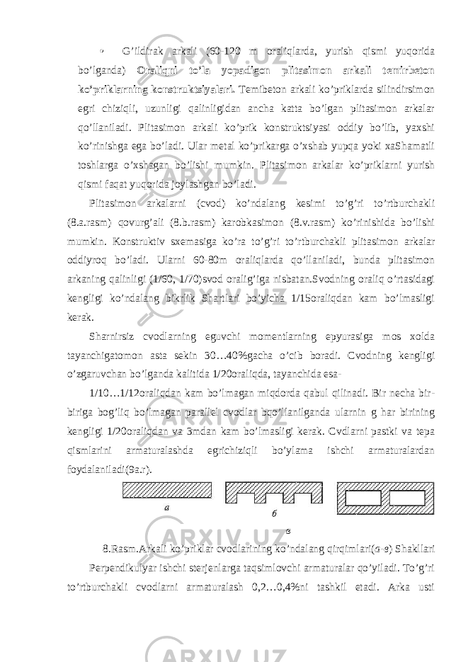 • G’ildirak arkali (60-120 m oraliqlarda, yurish qismi yuqorida bo’lganda) Oraliqni to’la yopadigon plitasimon arkali temirbeton ko’priklarning konstruktsiyalari. Temibeton arkali ko’priklarda silindirsimon egri chiziqli, uzunligi qalinligidan ancha katta bo’lgan plitasimon arkalar qo’llaniladi. Plitasimon arkali ko’prik konstruktsiyasi oddiy bo’lib, yaxshi ko’rinishga ega bo’ladi. Ular metal ko’prikarga o’xshab yupqa yoki xaShamatli toshlarga o’xshagan bo’lishi mumkin. Plitasimon arkalar ko’priklarni yurish qismi faqat yuqorida joylashgan bo’ladi. Plitasimon arkalarni (cvod) ko’ndalang kesimi to’g’ri to’rtburchakli (8.a.rasm) qovurg’ali (8.b.rasm) karobkasimon (8.v.rasm) ko’rinishida bo’lishi mumkin. Konstruktiv sxemasiga ko’ra to’g’ri to’rtburchakli plitasimon arkalar oddiyroq bo’ladi. Ularni 60-80m oraliqlarda qo’llaniladi, bunda plitasimon arkaning qalinligi (1/60, 1/70)svod oralig’iga nisbatan.Svodning oraliq o’rtasidagi kengligi ko’ndalang bikrlik Shartlari bo’yicha 1/15oraliqdan kam bo’lmasligi kerak. Sharnirsiz cvodlarning eguvchi momentlarning epyurasiga mos xolda tayanchigatomon asta sekin 30…40%gacha o’cib boradi. Cvodning kengligi o’zgaruvchan bo’lganda kalitida 1/20oraliqda, tayanchida esa- 1/10…1/12oraliqdan kam bo’lmagan miqdorda qabul qilinadi. Bir necha bir- biriga bog’liq bo’lmagan parallel cvodlar bqo’llanilganda ularnin g har birining kengligi 1/20oraliqdan va 3mdan kam bo’lmasligi kerak. Cvdlarni pastki va tepa qismlarini armaturalashda egrichiziqli bo’ylama ishchi armaturalardan foydalaniladi(9a.r). в 8.Rasm.Arkali ko’priklar cvodlarining ko’ndalang qirqimlari( а - в ) Shakllari Perpendikulyar ishchi sterjenlarga taqsimlovchi armaturalar qo’yiladi. To’g’ri to’rtburchakli cvodlarni armaturalash 0,2…0,4%ni tashkil etadi. Arka usti 