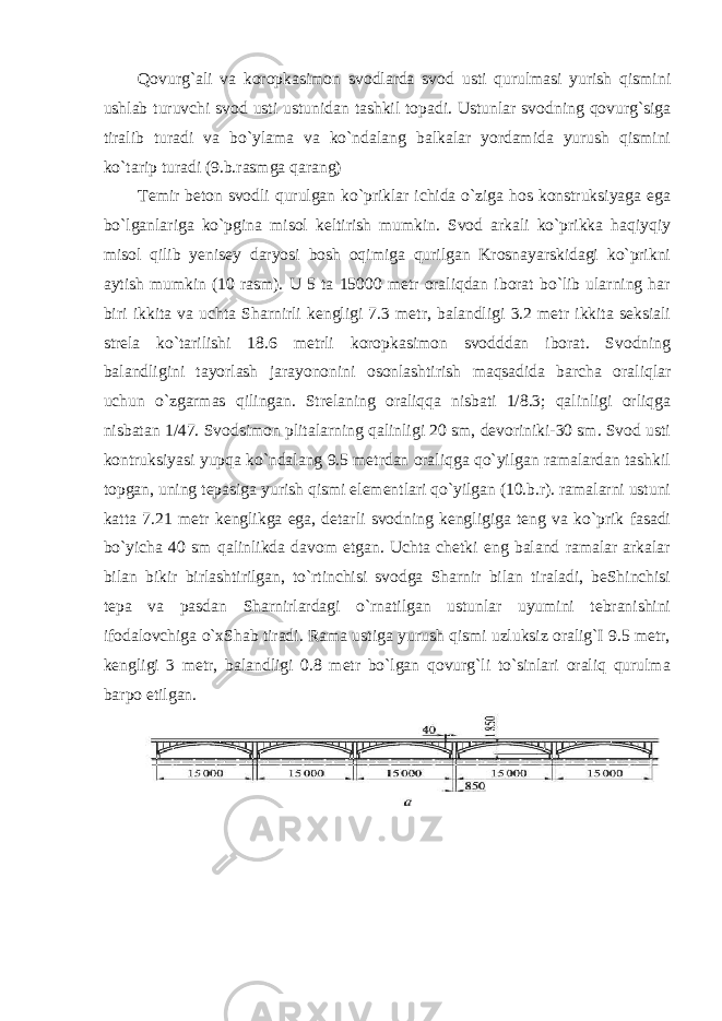 Qovurg`ali va koropkasimon svodlarda svod usti qurulmasi yurish qismini ushlab turuvchi svod usti ustunidan tashkil topadi. Ustunlar svodning qovurg`siga tiralib turadi va bo`ylama va ko`ndalang balkalar yordamida yurush qismini ko`tarip turadi (9.b.rasmga qarang) Temir beton svodli qurulgan ko`priklar ichida o`ziga hos konstruksiyaga ega bo`lganlariga ko`pgina misol keltirish mumkin. Svod arkali ko`prikka haqiyqiy misol qilib yenisey daryosi bosh oqimiga qurilgan Krosnayarskidagi ko`prikni aytish mumkin (10 rasm). U 5 ta 15000 metr oraliqdan iborat bo`lib ularning har biri ikkita va uchta Sharnirli kengligi 7.3 metr, balandligi 3.2 metr ikkita seksiali strela ko`tarilishi 18.6 metrli koropkasimon svodddan iborat. Svodning balandligini tayorlash jarayononini osonlashtirish maqsadida barcha oraliqlar uchun o`zgarmas qilingan. Strelaning oraliqqa nisbati 1/8.3; qalinligi orliqga nisbatan 1/47. Svodsimon plitalarning qalinligi 20 sm, devoriniki-30 sm. Svod usti kontruksiyasi yupqa ko`ndalang 9.5 metrdan oraliqga qo`yilgan ramalardan tashkil topgan, uning tepasiga yurish qismi elementlari qo`yilgan (10.b.r). ramalarni ustuni katta 7.21 metr kenglikga ega, detarli svodning kengligiga teng va ko`prik fasadi bo`yicha 40 sm qalinlikda davom etgan. Uchta chetki eng baland ramalar arkalar bilan bikir birlashtirilgan, to`rtinchisi svodga Sharnir bilan tiraladi, beShinchisi tepa va pasdan Sharnirlardagi o`rnatilgan ustunlar uyumini tebranishini ifodalovchiga o`xShab tiradi. Rama ustiga yurush qismi uzluksiz oralig`I 9.5 metr, kengligi 3 metr, balandligi 0.8 metr bo`lgan qovurg`li to`sinlari oraliq qurulma barpo etilgan. 